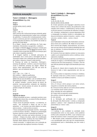 Editável e fotocopiável © Texto | Mensagens 7.o
ano 313
TESTES DE AVALIAÇÃO
Teste 1: Unidade 1 – Mensagens
do quotidiano 1 (p. 215)
Grupo I
Texto A
1.1 (B); 1.2 (A); 1.3 (C); 1.4 (D).
2. (D).
Texto B
1.1 a. – 1; b. – 3.
1.2 O anúncio A é institucional porque pretende apelar
à mudança de comportamentos: acabar com a utilização
de palhinhas. O anúncio B é simultaneamente institu-
cional e comercial, pois tem o propósito de acabar com
o uso de garrafas de plástico, mas também de vender as
garrafas do Clube Naval.
2. a. Slogan: «Açores sem palhinhas»; b. Texto argu-
mentativo: «Personalize a sua garrafa (…) atletas!».
3. O slogan «A Batalha Naval já começou!» remete para
a entidade promotora, o Clube Naval do Funchal. Isto é,
a batalha contra as garrafas de plástico já começou para
este clube e respetivos membros.
4. A imagem explicita a intenção persuasiva da
publicidade, isto é, torna clara a mensagem de que é
necessário acabar com a utilização dos sacos de plástico,
pois estão a «devorar» (matar) a vida marinha.
5. Presença de verbo no imperativo «Participa!»;
presença de adjetivos: «melhor»; causa de importância
social e ambiental; presença de slogan: «Muda de
sacos»; texto argumentativo: «Diz não aos sacos de
plástico – por um ambiente melhor»…
Grupo II
1. a. – 2; b. – 1; c. – 3; d. – 3.
2.1 «melhor» – adjetivo qualificativo.
2.2 Grau comparativo de superioridade.
2.3 Diz não aos sacos de plástico – por um ambiente ótimo.
2.4 Preposição simples – «de»/«por»; contraída «aos».
3. «tinham visitado»: terceira pessoa do plural, do
pretérito mais-que-perfeito composto do indicativo;
«repararam»: terceira pessoa do plural, do pretérito
perfeito simples do indicativo.
4. (A).
5. (C).
Grupo III
Sugestão de tópicos
• Breve introdução ao tema – a poluição marinha é uma
realidade dos nossos dias, no oceano há ilhas de plástico
com dimensões enormes.
• Duas causas da poluição marinha – as indústrias, os
navios… que continuam a deitar ao mar os seus
poluentes… o ser humano que deita objetos na sanita,
polui as praias… e tudo vai dar ao oceano.
• Duas consequências da poluição marinha – destruição
e morte da fauna e da flora… influência na alimentação
humana, estamos a comer a poluição que fazemos…
• Duas ações concretas que possas promover no seu
combate – limpeza de praias, ações de sensibilização
junto da comunidade, mudança dos maus hábitos (por
exemplo: deitar objetos que acabam no mar)…
• Breve conclusão – é urgente parar com a poluição do
oceano para bem das espécies marinhas e humana.
Teste 2: Unidade 1 – Mensagens
do quotidiano 2 (p. 223)
Grupo I
Texto A
1. (D), (E), (B), (C), (A).
2.1 (B); 2.2 (D); 2.3 (A); 2.4 (B).
3. O texto apresenta uma linguagem valorativa («num
retrato vivo e certeiro dos alunos, dos professores e das
relações entre ambos», «subtilmente»), formas verbais
na terceira pessoa e no presente do indicativo («chega»,
«É», «Começa», «embarcam»), recursos expressivos como
a comparação («a lembrar Lúcifer») e articuladores do
discurso de diversos valores («mesmo», «assim», «mais
uma vez», «ainda», «tanto … como», «mas»).
Texto B
1. A. Publicidade institucional; B. Publicidade comercial.
2. A. «Corta com a violência»; B. «Nada me vai parar».
2.1 O anúncio A é dirigido, essencialmente, aos jovens,
quer aos que sofrem atos de violência (bullying) quer aos
que os praticam. O anúncio B destina-se aos pais que
têm filhos pequenos.
3. O anúncio A tem por objetivo conduzir os mais jovens
a aderir a um comportamento contra a violência, nome-
adamente o bullying.
4. O anúncio B apresenta dois propósitos: o primeiro é a
venda de um seguro, o «CA VidaEducação» e o segundo é
a abertura de uma conta poupança, a «Cristas», uma vez
que 10% dos prémios do seguro são devolvidos para essa
conta.
5. Anúncio A: «Quem não te respeita não te merece».
Anúncio B: todo o texto argumentativo até «da sua
criança».
6. a. forma verbal no imperativo («Corta») e metáfora;
b. repetição («não te»); c. Rima («voar» e «poupar») e
metáfora («voar»); d. metáfora («voam»).
Grupo II
1. Classe do nome.
1.1 a. O intruso é ferro porque é um nome comum,
enquanto os restantes são nomes próprios.
b. O intruso é turma, dado ser um nome comum coletivo
e os restantes serem nomes comuns.
2.1 a. coloridos; b. muito apelativos.
3. O rapaz tinha um péssimo comportamento.
4. a. pratica; merecia. b. agíssemos.
5. com; atrás de.
6. a. Derivação por prefixação (im + previsto);
b. derivação não afixal (contar  conta); c. composição
(palavra + palavra = mal + disposto); d. derivação por
parassíntese (a + terror + izar).
Grupo III
Sugestão de tópicos
• O bullying é uma realidade na sociedade atual,
nomeadamente entre os mais jovens, como podemos
verificar pela campanha da APAV, o que comprova que
ainda não estamos a fazer o necessário para o eliminar.
• Não existem, ainda, campanhas suficientes de alerta
e de sensibilização para este tipo de comportamento,
nomeadamente para o ciberbullying, que tem vindo a
aumentar.
Soluções
 