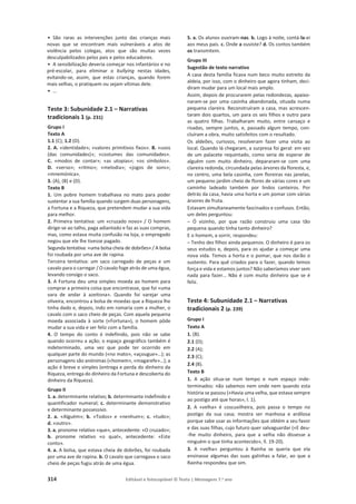 314 Editável e fotocopiável © Texto | Mensagens 7.o
ano
• São raras as intervenções junto das crianças mais
novas que se encontram mais vulneráveis a atos de
violência pelos colegas, atos que são muitas vezes
desculpabilizados pelos pais e pelos educadores.
• A sensibilização deveria começar nos infantários e no
pré-escolar, para eliminar o bullying nestas idades,
evitando-se, assim, que estas crianças, quando forem
mais velhas, o pratiquem ou sejam vítimas dele.
• …
Teste 3: Subunidade 2.1 – Narrativas
tradicionais 1 (p. 231)
Grupo I
Texto A
1.1 (C); 1.2 (D).
2. A. «identidade»; «valores primitivos fixos». B. «usos
(das comunidades)»; «costumes das comunidades».
C. «modos de contar»; «as utopias»; «os símbolos».
D. «verso»; «ritmo»; «melodia»; «jogos de sons»;
«mnemónica».
3. (A), (B) e (D).
Texto B
1. Um pobre homem trabalhava no mato para poder
sustentar a sua família quando surgem duas personagens,
a Fortuna e a Riqueza, que pretendem mudar a sua vida
para melhor.
2. Primeira tentativa: um «cruzado novo» / O homem
dirige-se ao talho, paga adiantado e faz as suas compras,
mas, como estava muita confusão na loja, o empregado
negou que ele lhe tivesse pagado.
Segunda tentativa: «uma bolsa cheia de dobrões» / A bolsa
foi roubada por uma ave de rapina.
Terceira tentativa: um saco carregado de peças e um
cavalo para o carregar / O cavalo foge atrás de uma égua,
levando consigo o saco.
3. A Fortuna deu uma simples moeda ao homem para
comprar a primeira coisa que encontrasse, que foi «uma
vara de andar à azeitona». Quando foi varejar uma
oliveira, encontrou a bolsa de moedas que a Riqueza lhe
tinha dado e, depois, indo em romaria com a mulher, o
cavalo com o saco cheio de peças. Com aquela pequena
moeda associada à sorte («Fortuna»), o homem pôde
mudar a sua vida e ser feliz com a família.
4. O tempo do conto é indefinido, pois não se sabe
quando ocorreu a ação; o espaço geográfico também é
indeterminado, uma vez que pode ter ocorrido em
qualquer parte do mundo («no mato», «açougue»…); as
personagens são anónimas («homem», «magarefe»…); a
ação é breve e simples (entrega e perda do dinheiro da
Riqueza, entrega do dinheiro da Fortuna e descoberta do
dinheiro da Riqueza).
Grupo II
1. a. determinante relativo; b. determinante indefinido e
quantificador numeral; c. determinante demonstrativo
e determinante possessivo.
2. a. «Alguém»; b. «Todos» e «nenhum»; c. «tudo»;
d. «outro».
3. a. pronome relativo «que», antecedente: «O cruzado»;
b. pronome relativo «o qual», antecedente: «Este
conto».
4. a. A bolsa, que estava cheia de dobrões, foi roubada
por uma ave de rapina. b. O cavalo que carregava o saco
cheio de peças fugiu atrás de uma égua.
5. a. Os alunos ouviram-nas. b. Logo à noite, contá-la-ei
aos meus pais. c. Onde a ouviste? d. Os contos também
os transmitem.
Grupo III
Sugestão de texto narrativo
A casa desta família ficava num beco muito estreito da
aldeia, por isso, com o dinheiro que agora tinham, deci-
diram mudar para um local mais amplo.
Assim, depois de procurarem pelas redondezas, apaixo-
naram-se por uma casinha abandonada, situada numa
pequena clareira. Reconstruíram a casa, mas acrescen-
taram dois quartos, um para os seis filhos e outro para
as quatro filhas. Trabalharam muito, entre cansaço e
risadas, sempre juntos, e, passado algum tempo, con-
cluíram a obra, muito satisfeitos com o resultado.
Os aldeões, curiosos, resolveram fazer uma visita ao
local. Quando lá chegaram, a surpresa foi geral: em vez
de um palacete requintado, como seria de esperar de
alguém com muito dinheiro, depararam-se com uma
clareira redonda, circundada pelas árvores da floresta, e,
no centro, uma bela casinha, com floreiras nas janelas,
um pequeno jardim cheio de flores de várias cores e um
caminho ladeado também por lindos canteiros. Por
detrás da casa, havia uma horta e um pomar com várias
árvores de fruta.
Estavam simultaneamente fascinados e confusos. Então,
um deles perguntou:
– Ó vizinho, por que razão construiu uma casa tão
pequena quando tinha tanto dinheiro?
E o homem, a sorrir, respondeu:
– Tenho dez filhos ainda pequenos. O dinheiro é para os
seus estudos e, depois, para os ajudar a começar uma
nova vida. Temos a horta e o pomar, que nos darão o
sustento. Para quê criados para o fazer, quando temos
força e vida e estamos juntos? Não saberíamos viver sem
nada para fazer… Não é com muito dinheiro que se é
feliz.
Teste 4: Subunidade 2.1 – Narrativas
tradicionais 2 (p. 239)
Grupo I
Texto A
1. (B).
2.1 (D);
2.2 (A);
2.3 (C);
2.4 (B).
Texto B
1. A ação situa-se num tempo e num espaço inde-
terminados: não sabemos nem onde nem quando esta
história se passou («Havia uma velha, que estava sempre
ao postigo até que horas», l. 1).
2. A «velha» é coscuvilheira, pois passa o tempo no
postigo da sua casa; mostra ser manhosa e ardilosa
porque sabe usar as informações que obtém a seu favor
e das suas filhas, cujo futuro quer salvaguardar («E deu-
-lhe muito dinheiro, para que a velha não dissesse a
ninguém o que tinha acontecido», ll. 19-20).
3. A «velha» perguntou à Rainha se queria que ela
ensinasse algumas das suas galinhas a falar, ao que a
Rainha respondeu que sim.
 