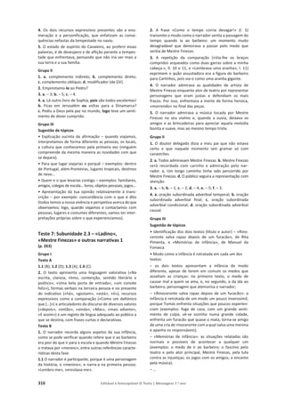 316 Editável e fotocopiável © Texto | Mensagens 7.o
ano
4. Os dois recursos expressivos presentes são a enu-
meração e a personificação, que enfatizam as conse-
quências nefastas da tempestade no navio.
5. O estado de espírito do Cavaleiro, ao proferir essas
palavras, é de desespero e de aflição perante a tempes-
tade que enfrentava, pensando que não iria ver mais a
sua terra e a sua família.
Grupo II
1. a. complemento indireto; b. complemento direto;
c. complemento oblíquo; d. modificador (de GV).
2. Emprestamo-lo ao Pedro?
3. a. – 3; b. – 5; c. – 4.
4. a. Lê outro livro de Sophia, pois são todos excelentes!
b. Ficas em Jerusalém ou voltas para a Dinamarca?
c. Pediu a Deus pela paz no mundo, logo teve um senti-
mento de dever cumprido.
Grupo III
Sugestão de tópicos
• Explicação sucinta da afirmação – quando viajamos,
interpretamos de forma diferente as pessoas, os locais,
a cultura que conhecemos pela primeira vez (ninguém
compreende da mesma maneira as novidades com que
se depara).
• Para que lugar viajarias e porquê – exemplos: dentro
de Portugal, além-fronteiras, lugares tropicais, destinos
de neve…
• Quem e o que levarias contigo – exemplos: familiares,
amigos, colegas de escola… livros, objetos pessoais, jogos…
• Apresentação da tua opinião relativamente à trans-
crição – por exemplo: concordância com o que é dito
(todos temos a nossa vivência e perspetiva acerca do que
observamos; logo, quando viajamos e contactamos com
pessoas, lugares e costumes diferentes, vamos ter inter-
pretações próprias sobre o que experienciamos).
Teste 7: Subunidade 2.3 – «Ladino»,
«Mestre Finezas» e outras narrativas 1
(p. 263)
Grupo I
Texto A
1.1 (B); 1.2 (D); 1.3 (A); 1.4 (C).
2. O texto apresenta uma linguagem valorativa («Na
escrita, clareza, ritmo, contenção, sentido literário e
poético», «Uma bela porta de entrada», «um convite
feliz»), formas verbais na terceira pessoa e no presente
do indicativo («há», «gostam», «está», «é»), recursos
expressivos como a comparação («Como um daltónico
que […]») e articuladores do discurso de diversos valores
(«depois», «então», «ainda», «Mas», «mais adiante»,
«E assim») e um registo de língua adequado ao público a
que se destina, com frases curtas e declarativas.
Texto B
1. O narrador recorda alguns aspetos da sua infância,
como se pode verificar quando refere que ir ao barbeiro
era pior do que ir para a escola e quando Mestre Finezas
o tratava por «menino», entre outras referências caracte-
rísticas desta fase.
1.1 O narrador é participante, porque é uma personagem
da história, o «menino», e narra-a na primeira pessoa:
«Lembro-me», «enrolava-me».
2. A frase «Como o tempo corria devagar!» (l. 5)
transmite o modo como o narrador sentia a passagem do
tempo quando ia ao barbeiro: um momento muito
desagradável que demorava a passar pelo medo que
sentia de Mestre Finezas.
3. A repetição da comparação («Via-lhe os braços
compridos arqueados como duas garras sobre a minha
cabeça.», ll. 10 e 11, e «Lembrava uma aranha», l. 11)
exprimem o quão assustadora era a figura do barbeiro
para Carlinhos, pois via-o como uma aranha gigante.
4. O narrador admirava as qualidades de artista de
Mestre Finezas enquanto ator de teatro por representar
personagens que eram justas e defendiam os mais
fracos. Por isso, enfrentava a morte de forma heroica,
«morrendo» no final das peças.
5. O narrador admirava a música tocada por Mestre
Finezas no seu violino e, quando a ouvia, deixava os
amigos e as brincadeiras para apreciar aquela melodia
bonita e suave, mas ao mesmo tempo triste.
Grupo II
1. O doutor delegado dizia a meu pai que não estava
certo e que naquele momento iam gramar só com
canastrões.
2. a. Todos admiravam Mestre Finezas. b. Mestre Finezas
será recordado com carinho e admiração pelo nar-
rador. c. Um longo caminho tinha sido percorrido por
Mestre Finezas. d. O público seguira a representação com
atenção.
3. a. – 6; b. – 1; c. – 2; d. – 4; e. – 5; f. – 3.
4. a. oração subordinada adverbial temporal; b. oração
subordinada adverbial final; c. oração subordinada
adverbial condicional; d. oração subordinada adverbial
causal.
Grupo III
Sugestão de tópicos
• Identificação dos dois textos (título e autor) – «Rino-
ceronte salva rapaz depois de um furacão», de Rita
Pimenta, e «Memórias de infância», de Manuel da
Fonseca.
• Modo como a infância é retratada em cada um dos
textos:
– os dois textos apresentam a infância de modo
diferente, apesar de terem em comum os medos que
assaltam as crianças: no primeiro texto, o medo de
causar mal a quem se ama, e, no segundo, o da ida ao
barbeiro, personagem que atemoriza o narrador;
– «Rinoceronte salva rapaz depois de um furacão»: a
infância é retratada de um modo um pouco inverosímil,
porque Tomás enfrenta situações que poucos experien-
ciam (exemplos: foge de casa, com um grande senti-
mento de culpa, vê-se sozinho numa grande cidade,
enfrenta um furacão que quase o mata, torna-se amigo
de uma cria de rinoceronte com a qual salva uma menina
e apanha os responsáveis);
– «Memórias de infância»: as situações relatadas são
normais e possíveis de acontecer a qualquer um
(exemplos: o medo de ir ao barbeiro; o fascínio pelo
teatro e pelo ator principal, Mestre Finezas, pela luta
contra as injustiças; os jogos com os amigos; o encanto
pela música).
– …
 