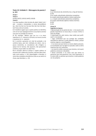 Editável e fotocopiável © Texto | Mensagens 7.o
ano 319
Teste 12: Unidade 4 – Mensagens da poesia 2
(p. 305)
Grupo I
Texto A
1.1 (B); 1.2 (C); 1.3 (A); 1.4 (C); 1.5 (B).
Texto B
1. a. duas quadras e dois tercetos; b. abab / abab / cdc /
ede – cruzada e interpolada; c. versos decassilábicos
(ex.: «Sen / ta / do / nu / ma / pe / dra / de / me / mó / ria.».
1.1 Trata-se de um soneto.
2. A metáfora sugere que o sujeito poético se identifica
com um ser que segrega/constrói a sua própria concha/
casa para se proteger do exterior.
3. Por exemplo: «Minha casa sou eu e os meus
caprichos» (v. 5 – interior) e «O horto e os muros só areia
e ausência» (v. 4 – exterior).
4. A «concha» apresenta um nível de proteção e de
conforto baixo, pois tem «telhados de vidro», isto é,
pouco resistentes; as «escadarias» são «Frágeis» e,
apesar de ter lareiras, não aquecem, não apresentam
conforto, já que estão «as salas frias».
5.1 A situação altera-se porque o sujeito poético se
encontra sem a defesa da «concha», está fora dela («Sen-
tado numa pedra», v. 14); desprotegido e descalço, à
mercê das condições atmosféricas («Sou eu ao vento e à
chuva, aqui descalço», v. 13).
Grupo II
1. a. intervieram; b. entretinha-me; c. haja; d. faremos.
2. (D).
3. a. oração subordinada substantiva completiva;
b. oração subordinada adjetiva relativa explicativa;
c. a. oração subordinada substantiva completiva;
d. oração subordinada adjetiva relativa restritiva.
4. (D).
5. (C).
Grupo III
Sugestão de tópicos
• Apresentação do teu ponto de vista – o lar assume uma
grande importância na nossa vida, é o nosso «ninho» e
porto de abrigo.
• Explicitação de, pelo menos, duas razões que justifi-
quem a tua posição:
– lugar confortável que nos protege das condições
atmosféricas adversas e onde podemos relaxar, porque
estamos seguros e aconchegados;
– é na nossa casa que temos os nossos objetos pessoais,
as recordações que nos ligam ao passado, todos os bens
materiais que nos confortam;
– no nosso lar estão as pessoas que amamos, com quem
podemos conversar e desabafar.
• Breve conclusão: é na nossa casa que temos os
pertences que mais gostamos; mas, mais importante, é
lá onde estão as pessoas que amamos e onde podemos
ser nós próprios.
 