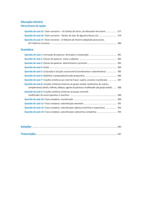 Educação Literária
Obras/textos de opção
Questão de aula 15: Texto narrativo – «O Castelo de Faria», de Alexandre Herculano ................. 377
Questão de aula 16: Texto narrativo – Dentes de rato, de Agustina Bessa-Luís ............................. 379
Questão de aula 17: Texto narrativo – A Odisseia de Homero adaptada para jovens,
de Frederico Lourenço .............................................................................................................. 380
Gramática
Questão de aula 1: Formação de palavras: derivação e composição ............................................. 381
Questão de aula 2: Classes de palavras: nome e adjetivo .............................................................. 382
Questão de aula 3: Classes de palavras: determinante e pronome ................................................ 383
Questão de aula 4: Verbo ............................................................................................................... 384
Questão de aula 5: Conjunção e locução conjuncional (coordenativa e subordinativa) ................ 385
Questão de aula 6: Advérbio e preposição/locução prepositiva .................................................... 386
Questão de aula 7: Funções sintáticas (ao nível da frase): sujeito, vocativo e predicado .............. 387
Questão de aula 8: Funções sintáticas (internas ao grupo verbal): predicativo do sujeito,
complementos (direto, indireto, oblíquo, agente da passiva) e modificador (de grupo verbal) ....... 388
Questão de aula 9: Funções sintáticas (internas ao grupo nominal):
modificador do nome apositivo e restritivo .............................................................................. 389
Questão de aula 10: Frase complexa: coordenação ....................................................................... 390
Questão de aula 11: Frase complexa: subordinação adverbial ....................................................... 391
Questão de aula 12: Frase complexa: subordinação adjetiva (restritiva e explicativa) .................. 392
Questão de aula 13: Frase complexa: subordinação substantiva completiva ................................ 393
Soluções .............................................................................................................................................. 394
Transcrições ....................................................................................................................................... 397
 