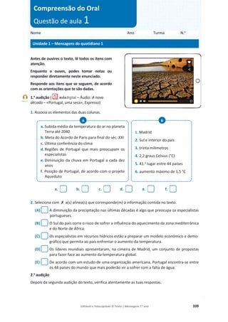 Editável e fotocopiável © Texto | Mensagens 7.o
ano 339
Antes de ouvires o texto, lê todos os itens com
atenção.
Enquanto o ouves, podes tomar notas ou
responder diretamente neste enunciado.
Responde aos itens que se seguem, de acordo
com as orientações que te são dadas.
1.a
audição ( – Áudio: A nova
década – «Portugal, uma seca», Expresso)
1. Associa os elementos das duas colunas.
2. Seleciona com ‫ݵ‬ a(s) alínea(s) que corresponde(m) à informação contida no texto.
(A) A diminuição da precipitação nas últimas décadas é algo que preocupa os especialistas
portugueses.
(B) O Sul do país corre o risco de sofrer a influência do aquecimento da zona mediterrânica
e do Norte de África.
(C) Os especialistas em recursos hídricos estão a preparar um modelo económico e demo-
gráfico que permita ao país enfrentar o aumento da temperatura.
(D) Os líderes mundiais apresentaram, na cimeira de Madrid, um conjunto de propostas
para fazer face ao aumento da temperatura global.
(E) De acordo com um estudo de uma organização americana, Portugal encontra-se entre
os 44 países do mundo que mais poderão vir a sofrer com a falta de água.
2.a
audição
Depois da segunda audição do texto, verifica atentamente as tuas respostas.
a. b. c. d. e. f.
a. Subida média da temperatura do ar no planeta
Terra até 2040
b. Meta do Acordo de Paris para final do séc. XXI
c. Última conferência do clima
d. Regiões de Portugal que mais preocupam os
especialistas
e. Diminuição da chuva em Portugal a cada dez
anos
f. Posição de Portugal, de acordo com o projeto
Aqueduto
1. Madrid
2. Sul e interior do país
3. trinta milímetros
4. 2,2 graus Celsius (°C)
5. 41.o
lugar entre 44 países
6. aumento máximo de 1,5 °C
A B
Nome Ano Turma N.o
Unidade 1 – Mensagens do quotidiano 1
Compreensão do Oral
Questão de aula 1
Faixa 11
 