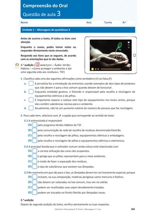 Editável e fotocopiável © Texto | Mensagens 7.o
ano 341
Antes de ouvires o texto, lê todos os itens com
atenção.
Enquanto o ouves, podes tomar notas ou
responder diretamente neste enunciado.
Responde aos itens que se seguem, de acordo
com as orientações que te são dadas.
1.a
audição ( – Áudio: Verdes
hábitos – «Como proteger o ambiente e dar
uma segunda vida aos resíduos», TSF)
1. Classifica cada uma das seguintes afirmações como verdadeira (V) ou falsa (F).
a. A jornalista faz a introdução da entrevista usando exemplos de dois tipos de produtos
que não devem ir para o lixo comum quando deixam de funcionar.
b. Enquanto entidade gestora, o Electrão é responsável pela recolha e reciclagem de
equipamentos elétricos e de pilhas.
c. É importante separar e colocar este tipo de equipamentos nos locais certos, porque
eles contêm substâncias nocivas para o ambiente.
d. Anualmente, não há um aumento notório do número de pessoas que faz reciclagem.
2. Para cada item, seleciona com ‫ݵ‬ a opção que corresponde ao sentido do texto.
2.1 A entrevistada é responsável
(A) pelo programa Verdes Hábitos da TSF.
(B) pela comunicação da rede de recolha de resíduos denominada Electrão.
(C) pela recolha e reciclagem de pilhas, equipamentos elétricos e embalagens.
(D) pela recolha e reciclagem de pilhas e equipamentos elétricos e eletrónicos.
2.2 A principal dúvida que o utilizador comum ainda coloca está relacionada com
(A) a correta utilização das cores dos ecopontos.
(B) o perigo que as pilhas representam para o meio ambiente.
(C) o modo de fazer a separação dos resíduos.
(D) o tipo de substâncias que existem nas lâmpadas.
2.3 No momento em que vão para o lixo, as lâmpadas devem ter um tratamento especial, porque
(A) incluem, na sua composição, matérias perigosas como mercúrio e fósforo.
(B) não devem ser colocadas no lixo comum, mas sim no vidrão.
(C) podem ser reutilizadas caso sejam devidamente tratadas.
(D) podem ser trocadas no Ponto Eletrão por lâmpadas novas.
2.a
audição
Depois da segunda audição do texto, verifica atentamente as tuas respostas.
Nome Ano Turma N.o
Unidade 1 – Mensagens do quotidiano 3
Compreensão do Oral
Questão de aula 3
Faixa 13
 