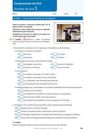 Editável e fotocopiável © Texto | Mensagens 7.o
ano 343
Antes de ouvires a entrevista emitida pela TSF, lê
todos os itens com atenção.
Enquanto a ouves, podes tomar notas ou responder
diretamente neste enunciado.
Responde aos itens que se seguem, de acordo com
as orientações que te são dadas.
1.a
audição ( – Áudio: «O podcast
tornou-se sexy e está em crescimento em Portugal»,
TSF)
1. Para cada item, seleciona com ‫ݵ‬ a opção que corresponde ao sentido do texto.
1.1 «Podes» é o nome de um festival
(A) de cinema. (C) de música.
(B) de podcasts. (D) de teatro.
1.2 Para além de jornalista, o entrevistado é também
(A) investigador universitário. (C) produtor de podcasts.
(B) professor universitário. (D) locutor de rádio.
1.3 Um podcast é
(A) um programa que pode ser ouvido na rádio.
(B) um programa que pode ser visto na televisão.
(C) um conteúdo de rádio distribuído pela televisão.
(D) um conteúdo de rádio distribuído pela internet.
1.4 Podemos deduzir que o entrevistado é um profundo conhecedor do tema da conversa porque
(A) trabalha no jornal Público.
(B) tem experiência de trabalhar na área dos podcasts, no estrangeiro.
(C) está a terminar estudos na área dos podcasts.
(D) tem experiência de trabalhar na área dos podcasts, em Portugal.
2. Assinala com ‫ݵ‬ as opções que correspondem a ideias expressas pelo entrevistado.
(A) O podcast está na moda em Portugal.
(B) Produzir um podcast implica conhecimento, técnica e dinheiro.
(C) Em Portugal, o podcast não é muito diferente do formato de um programa radiofónico.
(D) Existe ainda, em Portugal, bastante margem para evolução na área dos podcasts.
2.a
audição
Depois da segunda audição do texto, verifica atentamente as tuas respostas.
Nome Ano Turma N.o
Unidade 2 – Texto narrativo (Histórias com mensagens 2)
Compreensão do Oral
Questão de aula 5
Faixa 15
 