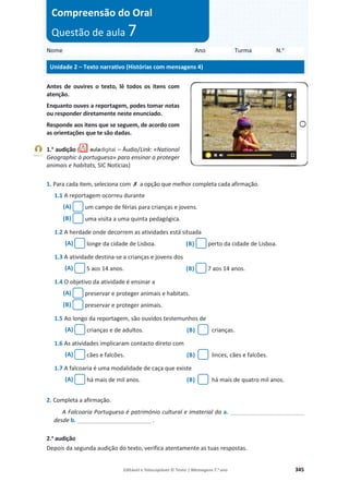 Editável e fotocopiável © Texto | Mensagens 7.o
ano 345
Antes de ouvires o texto, lê todos os itens com
atenção.
Enquanto ouves a reportagem, podes tomar notas
ou responder diretamente neste enunciado.
Responde aos itens que se seguem, de acordo com
as orientações que te são dadas.
1.a
audição ( – Áudio/Link: «National
Geographic à portuguesa» para ensinar a proteger
animais e habitats, SIC Notícias)
1. Para cada item, seleciona com ‫ݵ‬ a opção que melhor completa cada afirmação.
1.1 A reportagem ocorreu durante
(A) um campo de férias para crianças e jovens.
(B) uma visita a uma quinta pedagógica.
1.2 A herdade onde decorrem as atividades está situada
(A) longe da cidade de Lisboa. (B) perto da cidade de Lisboa.
1.3 A atividade destina-se a crianças e jovens dos
(A) 5 aos 14 anos. (B) 7 aos 14 anos.
1.4 O objetivo da atividade é ensinar a
(A) preservar e proteger animais e habitats.
(B) preservar e proteger animais.
1.5 Ao longo da reportagem, são ouvidos testemunhos de
(A) crianças e de adultos. (B) crianças.
1.6 As atividades implicaram contacto direto com
(A) cães e falcões. (B) linces, cães e falcões.
1.7 A falcoaria é uma modalidade de caça que existe
(A) há mais de mil anos. (B) há mais de quatro mil anos.
2. Completa a afirmação.
A Falcoaria Portuguesa é património cultural e imaterial da a. _______________________
desde b. _______________________ .
2.a
audição
Depois da segunda audição do texto, verifica atentamente as tuas respostas.
Nome Ano Turma N.o
Unidade 2 – Texto narrativo (Histórias com mensagens 4)
Compreensão do Oral
Questão de aula 7
Faixa 17
 