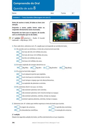 346 Editável e fotocopiável © Texto | Mensagens 7.o
ano
Antes de ouvires o texto, lê todos os itens com
atenção.
Enquanto o ouves, podes tomar notas ou
responder diretamente neste enunciado.
Responde aos itens que se seguem, de acordo
com as orientações que te são dadas.
1.a
audição ( – Áudio: O mundo
explicado – «Big-Bang», RTP)
1. Para cada item, seleciona com ‫ݵ‬ a opção que corresponde ao sentido do texto.
1.1 De acordo com os cientistas, o início do universo terá ocorrido
(A) há mais de três mil milhões de anos.
(B) há mais de treze mil milhões de anos.
(C) há três mil milhões de anos.
(D) há treze mil milhões de anos.
1.2 A maior explosão de sempre denomina-se
(A) Big Mac. (B) Big Ben. (C) Big Brother. (D) Big-Bang.
1.3 O universo terá tido origem
(A) num pequeno ponto que explodiu.
(B) num sinal que os cientistas viram no céu.
(C) num tempo e espaço que nós desconhecemos.
(D) na explosão de planetas e estrelas.
1.4 Os cientistas dizem-nos que, no início,
(A) não existiam planetas nem estrelas.
(B) não existiam planetas nem mesmo tempo ou espaço.
(C) não existiam planetas, estrelas, tempo ou espaço.
(D) existiam apenas planetas, estrelas, tempo e espaço.
2. Seleciona com ‫ݵ‬ a ideia que melhor expressa o tema do texto que ouviste.
(A) A origem do universo. (C) A opinião dos cientistas.
(B) As descobertas científicas. (D) A evolução do universo.
2.a
audição
Depois da segunda audição do texto, verifica atentamente as tuas respostas.
Nome Ano Turma N.o
Unidade 3 – Texto dramático (Mensagens em cena 1)
Compreensão do Oral
Questão de aula 8
Faixa 18
 