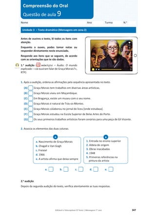 Editável e fotocopiável © Texto | Mensagens 7.o
ano 347
Antes de ouvires o texto, lê todos os itens com
atenção.
Enquanto o ouves, podes tomar notas ou
responder diretamente neste enunciado.
Responde aos itens que se seguem, de acordo
com as orientações que te são dadas.
1.a
audição ( – Áudio: O mundo
explicado – «Já ouviram falar de Graça Morais?»,
RTP)
1. Após a audição, ordena as afirmações pela sequência apresentada no texto.
(A) Graça Morais tem trabalhos em diversas áreas artísticas.
(B) Graça Morais viveu em Moçambique.
(C) Em Bragança, existe um museu com o seu nome.
(D) Graça Morais é natural de Trás-os-Montes.
(E) Graça Morais colaborou no jornal do liceu [onde estudava].
(F) Graça Morais estudou na Escola Superior de Belas Artes do Porto.
(G) Os seus primeiros trabalhos artísticos foram cenários para uma peça de Gil Vicente.
2. Associa os elementos das duas colunas.
a. b. c. d. e.
2.a
audição
Depois da segunda audição do texto, verifica atentamente as tuas respostas.
Nome Ano Turma N.o
Unidade 3 – Texto dramático (Mensagens em cena 2)
Compreensão do Oral
Questão de aula 9
Faixa 19
a. Nascimento de Graça Morais
b. Chagall e Van Gogh
c. Freixiel
d. 1966
e. A artista afirma que deixa sempre
1. Entrada no ensino superior
2. Aldeia de origem
3. Obras inacabadas
4. 1948
5. Primeiras referências na
pintura da artista
B
A
 