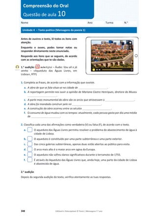 348 Editável e fotocopiável © Texto | Mensagens 7.o
ano
Antes de ouvires o texto, lê todos os itens com
atenção.
Enquanto o ouves, podes tomar notas ou
responder diretamente neste enunciado.
Responde aos itens que se seguem, de acordo
com as orientações que te são dadas.
1.a
audição ( – Áudio: Vou ali e já
venho – «Aqueduto das Águas Livres, em
Lisboa», RTP)
1. Completa as frases, de acordo com a informação que ouviste.
a. A obra de que se fala situa-se na cidade de ____________________.
b. A reportagem permite-nos ouvir a opinião de Mariana Castro Henriques, diretora do Museu
____________________.
c. A parte mais monumental da obra são os arcos que atravessam o ____________________.
d. A obra foi mandada construir pelo rei ____________________.
e. A construção da obra ocorreu entre os séculos ____________________.
f. O consumo de água mudou com os tempos: atualmente, cada pessoa gasta por dia uma média
de ____________________.
2. Classifica cada uma das afirmações como verdadeira (V) ou falsa (F), de acordo com o texto.
a. O aqueduto das Águas Livres permitiu resolver o problema do abastecimento de água à
cidade de Lisboa.
b. O aqueduto é constituído por uma parte subterrânea e uma parte exterior.
c. Das cinco galerias subterrâneas, apenas duas estão abertas ao público para visita.
d. O arco mais alto é o maior arco em ogiva da Europa.
e. O aqueduto não sofreu danos significativos durante o terramoto de 1755.
f. É através do Aqueduto das Águas Livres que, ainda hoje, uma parte da cidade de Lisboa
é abastecida de água.
2.a
audição
Depois da segunda audição do texto, verifica atentamente as tuas respostas.
Nome Ano Turma N.o
Unidade 4 – Texto poético (Mensagens da poesia 1)
Compreensão do Oral
Questão de aula 10
Faixa 20
 