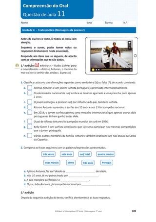 Editável e fotocopiável © Texto | Mensagens 7.o
ano 349
Antes de ouvires o texto, lê todos os itens com
atenção.
Enquanto o ouves, podes tomar notas ou
responder diretamente neste enunciado.
Responde aos itens que se seguem, de acordo
com as orientações que te são dadas.
1.a
audição ( – Áudio: Líderes para
a nova década – «Afonso Antunes, o menino do
mar vai ser o senhor das ondas», Expresso)
1. Classifica cada uma das afirmações seguintes como verdadeira (V) ou falsa (F), de acordo com texto.
a. Afonso Antunes é um jovem surfista português já premiado internacionalmente.
b. O selecionador nacional de surf lembra-se de o ver agarrado a uma prancha, com apenas
2 anos.
c. O jovem começou a praticar surf por influência do pai, também surfista.
d. Afonso Antunes aprendeu a surfar aos 10 anos e aos 13 foi campeão nacional.
e. Em 2019, o jovem surfista ganhou uma medalha internacional que apenas outros dois
portugueses tinham ganho antes dele.
f. O pai de Afonso Antunes foi campeão mundial de surf em 1996.
g. Kelly Slater é um surfista americano que costuma participar nas mesmas competições
que o jovem português.
h. Vários outros membros da família Antunes também praticam surf nas praias da Costa
da Caparica.
2. Completa as frases seguintes com as palavras/expressões apresentadas.
a. Afonso Antunes faz surf desde os __________ __________ de idade.
b. Aos 10 anos já era patrocinado por __________ __________.
c. A sua manobra preferida é o ____________________.
d. O pai, João Antunes, foi campeão nacional por __________ __________.
2.a
audição
Depois da segunda audição do texto, verifica atentamente as tuas respostas.
três vezes sete anos surf total quatro marcas
duas marcas aéreo três anos Portugal
Nome Ano Turma N.o
Unidade 4 – Texto poético (Mensagens da poesia 2)
Compreensão do Oral
Questão de aula 11
Faixa 21
 