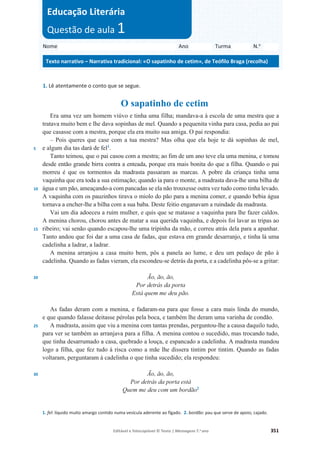 Editável e fotocopiável © Texto | Mensagens 7.o
ano 351
1. Lê atentamente o conto que se segue.
O sapatinho de cetim
5
10
15
20
25
30
Era uma vez um homem viúvo e tinha uma filha; mandava-a à escola de uma mestra que a
tratava muito bem e lhe dava sopinhas de mel. Quando a pequenita vinha para casa, pedia ao pai
que casasse com a mestra, porque ela era muito sua amiga. O pai respondia:
– Pois queres que case com a tua mestra? Mas olha que ela hoje te dá sopinhas de mel,
e algum dia tas dará de fel1
.
Tanto teimou, que o pai casou com a mestra; ao fim de um ano teve ela uma menina, e tomou
desde então grande birra contra a enteada, porque era mais bonita do que a filha. Quando o pai
morreu é que os tormentos da madrasta passaram as marcas. A pobre da criança tinha uma
vaquinha que era toda a sua estimação; quando ia para o monte, a madrasta dava-lhe uma bilha de
água e um pão, ameaçando-a com pancadas se ela não trouxesse outra vez tudo como tinha levado.
A vaquinha com os pauzinhos tirava o miolo do pão para a menina comer, e quando bebia água
tornava a encher-lhe a bilha com a sua baba. Deste feitio enganavam a ruindade da madrasta.
Vai um dia adoeceu a ruim mulher, e quis que se matasse a vaquinha para lhe fazer caldos.
A menina chorou, chorou antes de matar a sua querida vaquinha, e depois foi lavar as tripas ao
ribeiro; vai senão quando escapou-lhe uma tripinha da mão, e correu atrás dela para a apanhar.
Tanto andou que foi dar a uma casa de fadas, que estava em grande desarranjo, e tinha lá uma
cadelinha a ladrar, a ladrar.
A menina arranjou a casa muito bem, pôs a panela ao lume, e deu um pedaço de pão à
cadelinha. Quando as fadas vieram, ela escondeu-se detrás da porta, e a cadelinha pôs-se a gritar:
Ão, ão, ão,
Por detrás da porta
Está quem me deu pão.
As fadas deram com a menina, e fadaram-na para que fosse a cara mais linda do mundo,
e que quando falasse deitasse pérolas pela boca, e também lhe deram uma varinha de condão.
A madrasta, assim que viu a menina com tantas prendas, perguntou-lhe a causa daquilo tudo,
para ver se também as arranjava para a filha. A menina contou o sucedido, mas trocando tudo,
que tinha desarrumado a casa, quebrado a louça, e espancado a cadelinha. A madrasta mandou
logo a filha, que fez tudo à risca como a mãe lhe dissera tintim por tintim. Quando as fadas
voltaram, perguntaram à cadelinha o que tinha sucedido; ela respondeu:
Ão, ão, ão,
Por detrás da porta está
Quem me deu com um bordão2
1. fel: líquido muito amargo contido numa vesícula aderente ao fígado. 2. bordão: pau que serve de apoio; cajado.
Nome Ano Turma N.o
Texto narrativo – Narrativa tradicional: «O sapatinho de cetim», de Teófilo Braga (recolha)
Educação Literária
Questão de aula 1
 