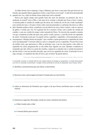 352 Editável e fotocopiável © Texto | Mensagens 7.o
ano
35
40
45
50
As fadas deram com a rapariga, e logo a fadaram, que fosse a cara mais feia que houvesse no
mundo; que quando falasse gaguejasse muito, e que ficasse corcovada3
. A mãe ficou desesperada
quando isto viu, e dali em diante tratou ainda mais mal a enteada4
.
Houve por aquele tempo uma grande festa dos anos do príncipe; no primeiro dia, foi a
madrasta ao arraial5
com a filha, e não quis levar consigo a enteada que ficou a fazer o jantar.
A menina pediu à varinha de condão que lhe desse um vestido da cor do céu e todo recamado6
com estrelas de ouro, e foi para a festa; todos estavam pasmados e o príncipe não tirava os olhos
dela. Quando acabou a festa, a madrasta veio já achá-la em casa a fazer o jantar, e não se cansava
de gabar o vestido que vira. No segundo dia foi a menina à festa, com o poder da varinha de
condão, e com um vestido de campo verde semeado de flores. No terceiro dia, quando a menina
viu que a madrasta já tinha ido para casa, partiu a toda a pressa, e caiu-lhe do pé um sapatinho
de cetim. O príncipe assim que viu aquilo correu a apanhar o sapatinho, e ficou pasmado com a
sua pequenez. Mandou deitar um pregão7
: que a mulher a quem pertencesse o sapatinho de cetim
seria sua desposada8
. Correram todas as casas e a ninguém servia o sapatinho. Foi por fim à casa
da mulher ruim, que apresentou a filha ao príncipe, mas o pé era uma patola e não cabia no
sapatinho de cetim; perguntou-lhe se não tinha mais alguém em casa. Quando a madrasta ia
responder que não, abriu-se a porta da cozinha, e apareceu a enteada com o vestido do primeiro
dia das festas e com um pezinho descalço, que serviu no sapatinho de cetim. O príncipe levou-a
logo consigo, e à madrasta deu-lhe tal raiva, que se botou9
da janela abaixo.
Teófilo Braga, Contos tradicionais do povo português, vol. 1, Lisboa, Publicações Dom Quixote, 2008, pp. 143-144.
3. corcovada: corcunda. 4. enteada: filha de uma relação anterior do cônjuge ou companheiro. 5. arraial: festa popular
ao ar livre. 6. recamado: ornamentado. 7. pregão: anúncio proferido em voz alta. 8. desposada: noiva. 9 botou: atirou.
2. Identifica o acontecimento que veio alterar a vida familiar.
_________________________________________________________________________________
3. Descreve como a personagem principal é tratada pela sua nova família.
_________________________________________________________________________________
_________________________________________________________________________________
4. Indica os elementos do fantástico que surgem e de que forma contribuem para o evoluir da
história.
_________________________________________________________________________________
_________________________________________________________________________________
5. Comenta as seguintes afirmações, tendo em conta o desfecho da história.
a. O Bem triunfa sobre o Mal.
_______________________________________________________________________________
b. E viveram felizes para sempre!
_______________________________________________________________________________
 