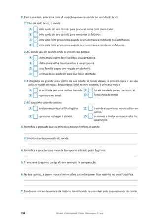 354 Editável e fotocopiável © Texto | Mensagens 7.o
ano
2. Para cada item, seleciona com ‫ݵ‬ a opção que corresponde ao sentido do texto.
2.1 No início do texto, o conde
(A) tinha saído do seu castelo para procurar noiva com quem casar.
(B) tinha saído do seu castelo para combater os Mouros.
(C) tinha sido feito prisioneiro quando se encontrava a combater os Castelhanos.
(D) tinha sido feito prisioneiro quando se encontrava a combater os Mouros.
2.2 O conde saiu do castelo onde se encontrava porque
(A) a filha mais jovem do rei aceitou a sua proposta.
(B) a filha mais velha do rei aceitou a sua proposta.
(C) a sua família pagou um resgate em dinheiro.
(D) as filhas do rei pediram para que fosse libertado.
2.3 Chegados ao grande areal perto da sua cidade, o conde deixou a princesa para ir ao seu
palácio mudar de roupa. Enquanto o conde esteve ausente, a princesa moura
(A) foi acolhida por uma mulher humilde. (C) foi até à cidade para o reencontrar.
(B) esperou-o no areal. (D) ficou cheia de medo.
2.4 O cavalinho colorido ajudou
(A) o rei a reencontrar a filha fugitiva. (C) o conde e a princesa moura a ficarem
juntos.
(B) a princesa a chegar à cidade. (D) os noivos a deslocarem-se no dia do
casamento.
3. Identifica a proposta que as princesas mouras fizeram ao conde.
_________________________________________________________________________________
3.1 Indica a contraproposta do conde.
______________________________________________________________________________
4. Identifica e caracteriza o meio de transporte utilizado pelos fugitivos.
_________________________________________________________________________________
5. Transcreve do quinto parágrafo um exemplo de comparação.
_________________________________________________________________________________
6. Na tua opinião, a jovem moura tinha razões para não querer ficar sozinha no areal? Justifica.
_________________________________________________________________________________
_________________________________________________________________________________
7. Tendo em conta o desenlace da história, identifica o/a responsável pelo esquecimento do conde.
_________________________________________________________________________________
 