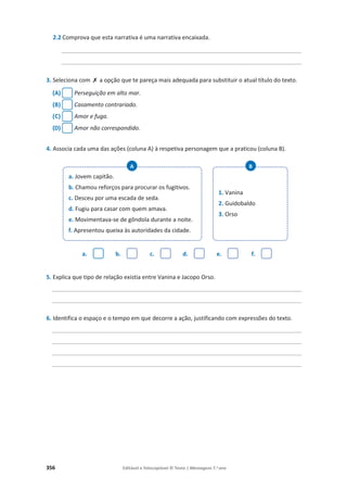 356 Editável e fotocopiável © Texto | Mensagens 7.o
ano
2.2 Comprova que esta narrativa é uma narrativa encaixada.
______________________________________________________________________________
______________________________________________________________________________
3. Seleciona com ‫ݵ‬ a opção que te pareça mais adequada para substituir o atual título do texto.
(A) Perseguição em alto mar.
(B) Casamento contrariado.
(C) Amor e fuga.
(D) Amor não correspondido.
4. Associa cada uma das ações (coluna A) à respetiva personagem que a praticou (coluna B).
a. b. c. d. e. f.
5. Explica que tipo de relação existia entre Vanina e Jacopo Orso.
_________________________________________________________________________________
_________________________________________________________________________________
6. Identifica o espaço e o tempo em que decorre a ação, justificando com expressões do texto.
_________________________________________________________________________________
_________________________________________________________________________________
_________________________________________________________________________________
_________________________________________________________________________________
a. Jovem capitão.
b. Chamou reforços para procurar os fugitivos.
c. Desceu por uma escada de seda.
d. Fugiu para casar com quem amava.
e. Movimentava-se de gôndola durante a noite.
f. Apresentou queixa às autoridades da cidade.
A
1. Vanina
2. Guidobaldo
3. Orso
B
 