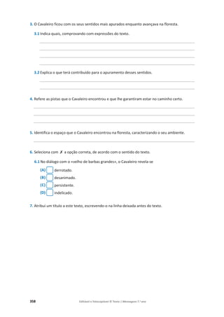 358 Editável e fotocopiável © Texto | Mensagens 7.o
ano
3. O Cavaleiro ficou com os seus sentidos mais apurados enquanto avançava na floresta.
3.1 Indica quais, comprovando com expressões do texto.
______________________________________________________________________________
______________________________________________________________________________
______________________________________________________________________________
______________________________________________________________________________
3.2 Explica o que terá contribuído para o apuramento desses sentidos.
______________________________________________________________________________
______________________________________________________________________________
4. Refere as pistas que o Cavaleiro encontrou e que lhe garantiram estar no caminho certo.
_________________________________________________________________________________
_________________________________________________________________________________
_________________________________________________________________________________
5. Identifica o espaço que o Cavaleiro encontrou na floresta, caracterizando o seu ambiente.
_________________________________________________________________________________
6. Seleciona com ‫ݵ‬ a opção correta, de acordo com o sentido do texto.
6.1 No diálogo com o «velho de barbas grandes», o Cavaleiro revela-se
(A) derrotado.
(B) desanimado.
(C) persistente.
(D) indelicado.
7. Atribui um título a este texto, escrevendo-o na linha deixada antes do texto.
 