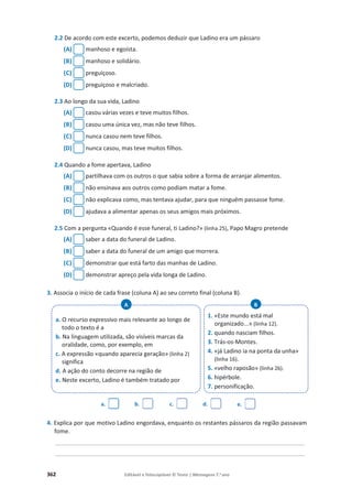 362 Editável e fotocopiável © Texto | Mensagens 7.o
ano
2.2 De acordo com este excerto, podemos deduzir que Ladino era um pássaro
(A) manhoso e egoísta.
(B) manhoso e solidário.
(C) preguiçoso.
(D) preguiçoso e malcriado.
2.3 Ao longo da sua vida, Ladino
(A) casou várias vezes e teve muitos filhos.
(B) casou uma única vez, mas não teve filhos.
(C) nunca casou nem teve filhos.
(D) nunca casou, mas teve muitos filhos.
2.4 Quando a fome apertava, Ladino
(A) partilhava com os outros o que sabia sobre a forma de arranjar alimentos.
(B) não ensinava aos outros como podiam matar a fome.
(C) não explicava como, mas tentava ajudar, para que ninguém passasse fome.
(D) ajudava a alimentar apenas os seus amigos mais próximos.
2.5 Com a pergunta «Quando é esse funeral, ti Ladino?» (linha 25), Papo Magro pretende
(A) saber a data do funeral de Ladino.
(B) saber a data do funeral de um amigo que morrera.
(C) demonstrar que está farto das manhas de Ladino.
(D) demonstrar apreço pela vida longa de Ladino.
3. Associa o início de cada frase (coluna A) ao seu correto final (coluna B).
a. b. c. d. e.
4. Explica por que motivo Ladino engordava, enquanto os restantes pássaros da região passavam
fome.
__________________________________________________________________________________________
__________________________________________________________________________________________
a. O recurso expressivo mais relevante ao longo de
todo o texto é a
b. Na linguagem utilizada, são visíveis marcas da
oralidade, como, por exemplo, em
c. A expressão «quando aparecia geração» (linha 2)
significa
d. A ação do conto decorre na região de
e. Neste excerto, Ladino é também tratado por
A
1. «Este mundo está mal
organizado...» (linha 12).
2. quando nasciam filhos.
3. Trás-os-Montes.
4. «já Ladino ia na ponta da unha»
(linha 16).
5. «velho raposão» (linha 26).
6. hipérbole.
7. personificação.
B
 