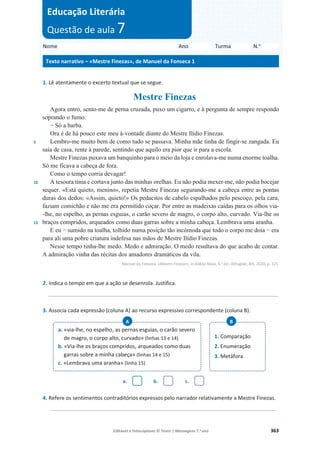 Editável e fotocopiável © Texto | Mensagens 7.o
ano 363
1. Lê atentamente o excerto textual que se segue.
Mestre Finezas
5
10
15
Agora entro, sento-me de perna cruzada, puxo um cigarro, e à pergunta de sempre respondo
soprando o fumo:
í Só a barba.
Ora é de há pouco este meu à-vontade diante do Mestre Ilídio Finezas.
Lembro-me muito bem de como tudo se passava. Minha mãe tinha de fingir-se zangada. Eu
saía de casa, rente à parede, sentindo que aquilo era pior que ir para a escola.
Mestre Finezas puxava um banquinho para o meio da loja e enrolava-me numa enorme toalha.
Só me ficava a cabeça de fora.
Como o tempo corria devagar!
A tesoura tinia e cortava junto das minhas orelhas. Eu não podia mexer-me, não podia bocejar
sequer. «Está quieto, menino», repetia Mestre Finezas segurando-me a cabeça entre as pontas
duras dos dedos: «Assim, quieto!» Os pedacitos de cabelo espalhados pelo pescoço, pela cara,
faziam comichão e não me era permitido coçar. Por entre as madeixas caídas para os olhos via-
-lhe, no espelho, as pernas esguias, o carão severo de magro, o corpo alto, curvado. Via-lhe os
braços compridos, arqueados como duas garras sobre a minha cabeça. Lembrava uma aranha.
(HXíVXPLGRQDWRDOKDWROKLGRQXPDSRVLomRWmRLQFyPRGDTXHWRGRRFRUSRPHGRtDíHUD
para ali uma pobre criatura indefesa nas mãos de Mestre Ilídio Finezas.
Nesse tempo tinha-lhe medo. Medo e admiração. O medo resultava do que acabo de contar.
A admiração vinha das récitas dos amadores dramáticos da vila.
Manuel da Fonseca, «Mestre Finezas», in Aldeia Nova, 4.a ed., Alfragide, BIS, 2020, p. 121.
2. Indica o tempo em que a ação se desenrola. Justifica.
_________________________________________________________________________________
3. Associa cada expressão (coluna A) ao recurso expressivo correspondente (coluna B).
a. b. c.
4. Refere os sentimentos contraditórios expressos pelo narrador relativamente a Mestre Finezas.
__________________________________________________________________________________________
a. «via-lhe, no espelho, as pernas esguias, o carão severo
de magro, o corpo alto, curvado» (linhas 13 e 14)
b. «Via-lhe os braços compridos, arqueados como duas
garras sobre a minha cabeça» (linhas 14 e 15)
c. «Lembrava uma aranha» (linha 15)
A
1. Comparação
2. Enumeração
3. Metáfora
B
Nome Ano Turma N.o
Texto narrativo – «Mestre Finezas», de Manuel da Fonseca 1
Educação Literária
Questão de aula 7
 
