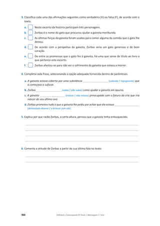 366 Editável e fotocopiável © Texto | Mensagens 7.o
ano
3. Classifica cada uma das afirmações seguintes como verdadeira (V) ou falsa (F), de acordo com o
texto.
a. Neste excerto da história participam três personagens.
b. Zorbas é o nome do gato que procurou ajudar a gaivota moribunda.
c. As últimas forças da gaivota foram usadas para comer alguma da comida que o gato lhe
deixou.
d. De acordo com a perspetiva da gaivota, Zorbas seria um gato generoso e de bom
coração.
e. De entre as promessas que o gato fez à gaivota, há uma que serve de título ao livro a
que pertence este excerto.
f. Zorbas afastou-se para não ver o sofrimento da gaivota que estava a morrer.
4. Completa cada frase, selecionando a opção adequada fornecida dentro de parênteses.
a. A gaivota estava coberta por uma substância _________________ (colorida / repugnante) que
a começava a sufocar.
b. Zorbas _________________ (sabia / não sabia) como ajudar a gaivota em apuros.
c. A gaivota _________________ (estava / não estava) preocupada com o futuro da cria que iria
nascer do seu último ovo.
d. Zorbas prometeu tudo o que a gaivota lhe pediu por achar que ela estava _________________
(demasiado doente / a brincar com ele).
5. Explica por que razão Zorbas, a certa altura, pensou que a gaivota tinha enlouquecido.
______________________________________________________________________________________
______________________________________________________________________________________
______________________________________________________________________________________
______________________________________________________________________________________
6. Comenta a atitude de Zorbas a partir da sua última fala no texto.
______________________________________________________________________________________
______________________________________________________________________________________
 