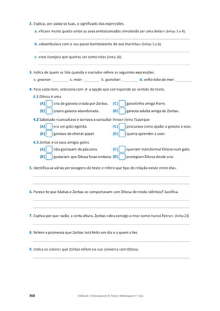 368 Editável e fotocopiável © Texto | Mensagens 7.o
ano
2. Explica, por palavras tuas, o significado das expressões.
a. «ficava muito quieta entre as aves embalsamadas simulando ser uma delas» (linhas 3 e 4).
__________________________________________________________________________
b. «deambulava com o seu passo bamboleante de ave marinha» (linhas 5 e 6).
__________________________________________________________________________
c. «nos lisonjeia que queiras ser como nós» (linha 26).
__________________________________________________________________________
3. Indica de quem se fala quando o narrador refere as seguintes expressões.
a. grasnar: ________ c. miar: ________ b. guinchar: ________ d. velho lobo do mar: ________
4. Para cada item, seleciona com ‫ݵ‬ a opção que corresponde ao sentido do texto.
4.1 Ditosa é uma
(A) cria de gaivota criada por Zorbas. (C) gaivotinha amiga Harry.
(B) jovem gaivota abandonada. (D) gaivota adulta amiga de Zorbas.
4.2 Sabetudo «consultava e tornava a consultar livros» (linha 7) porque
(A) era um gato egoísta. (C) procurava como ajudar a gaivota a voar.
(B) gostava de cheirar papel. (D) queria aprender a voar.
4.3 Zorbas e os seus amigos gatos
(A) não gostavam de pássaros. (C) queriam transformar Ditosa num gato.
(B) gostariam que Ditosa fosse embora. (D) protegiam Ditosa desde cria.
5. Identifica as várias personagens do texto e refere que tipo de relação existe entre elas.
_____________________________________________________________________________
_____________________________________________________________________________
6. Parece-te que Matias e Zorbas se comportavam com Ditosa de modo idêntico? Justifica.
_____________________________________________________________________________
_____________________________________________________________________________
7. Explica por que razão, a certa altura, Zorbas «deu consigo a miar como nunca fizera». (linha 23)
_____________________________________________________________________________
8. Refere a promessa que Zorbas terá feito um dia e a quem a fez.
_____________________________________________________________________________
9. Indica os valores que Zorbas refere na sua conversa com Ditosa.
_____________________________________________________________________________
 
