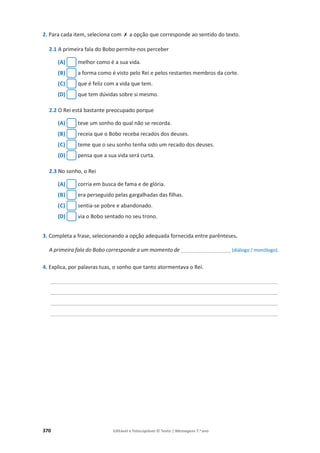 370 Editável e fotocopiável © Texto | Mensagens 7.o
ano
2. Para cada item, seleciona com ‫ݵ‬ a opção que corresponde ao sentido do texto.
2.1 A primeira fala do Bobo permite-nos perceber
(A) melhor como é a sua vida.
(B) a forma como é visto pelo Rei e pelos restantes membros da corte.
(C) que é feliz com a vida que tem.
(D) que tem dúvidas sobre si mesmo.
2.2 O Rei está bastante preocupado porque
(A) teve um sonho do qual não se recorda.
(B) receia que o Bobo receba recados dos deuses.
(C) teme que o seu sonho tenha sido um recado dos deuses.
(D) pensa que a sua vida será curta.
2.3 No sonho, o Rei
(A) corria em busca de fama e de glória.
(B) era perseguido pelas gargalhadas das filhas.
(C) sentia-se pobre e abandonado.
(D) via o Bobo sentado no seu trono.
3. Completa a frase, selecionando a opção adequada fornecida entre parênteses.
A primeira fala do Bobo corresponde a um momento de _________________ (diálogo / monólogo).
4. Explica, por palavras tuas, o sonho que tanto atormentava o Rei.
______________________________________________________________________________________
______________________________________________________________________________________
______________________________________________________________________________________
______________________________________________________________________________________
 