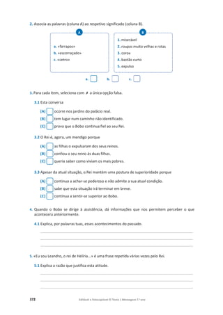 372 Editável e fotocopiável © Texto | Mensagens 7.o
ano
2. Associa as palavras (coluna A) ao respetivo significado (coluna B).
a. b. c.
3. Para cada item, seleciona com ‫ݵ‬ a única opção falsa.
3.1 Esta conversa
(A) ocorre nos jardins do palácio real.
(B) tem lugar num caminho não identificado.
(C) prova que o Bobo continua fiel ao seu Rei.
3.2 O Rei é, agora, um mendigo porque
(A) as filhas o expulsaram dos seus reinos.
(B) confiou o seu reino às duas filhas.
(C) queria saber como viviam os mais pobres.
3.3 Apesar da atual situação, o Rei mantém uma postura de superioridade porque
(A) continua a achar-se poderoso e não admite a sua atual condição.
(B) sabe que esta situação irá terminar em breve.
(C) continua a sentir-se superior ao Bobo.
4. Quando o Bobo se dirige à assistência, dá informações que nos permitem perceber o que
acontecera anteriormente.
4.1 Explica, por palavras tuas, esses acontecimentos do passado.
_______________________________________________________________________________________
_______________________________________________________________________________________
_______________________________________________________________________________________
5. «Eu sou Leandro, o rei de Helíria...» é uma frase repetida várias vezes pelo Rei.
5.1 Explica a razão que justifica esta atitude.
_______________________________________________________________________________________
_______________________________________________________________________________________
_______________________________________________________________________________________
a. «farrapos»
b. «escorraçado»
c. «cetro»
A
1. miserável
2. roupas muito velhas e rotas
3. coroa
4. bastão curto
5. expulso
B
 
