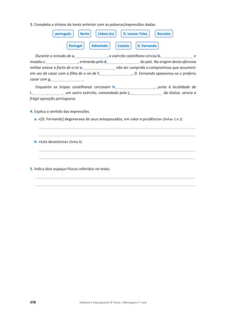 378 Editável e fotocopiável © Texto | Mensagens 7.o
ano
3. Completa a síntese do texto anterior com as palavras/expressões dadas.
Durante o reinado de a.___________________, o exército castelhano cercou b.___________________e
invadiu c.___________________, entrando pelo d.___________________do país. Na origem desta ofensiva
militar esteve o facto de o rei e.___________________não ter cumprido o compromisso que assumira:
em vez de casar com a filha de o rei de f.___________________, D. Fernando apaixonou-se e preferiu
casar com g.___________________.
Enquanto as tropas castelhanas cercavam h._______________________, junto à localidade de
i.___________________ um outro exército, comandado pelo j.___________________ da Galiza, vencia a
frágil oposição portuguesa.
4. Explica o sentido das expressões.
a. «[D. Fernando] degenerava de seus antepassados, em valor e prudência» (linhas 1 e 2)
____________________________________________________________________________________
____________________________________________________________________________________
b. «luta desastrosa» (linha 4)
____________________________________________________________________________________
____________________________________________________________________________________
5. Indica dois espaços físicos referidos no texto.
______________________________________________________________________________________
______________________________________________________________________________________
português Norte Lisboa (2x) D. Leonor Teles Barcelos
Portugal Adiantado Castela D. Fernando
 