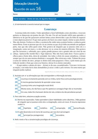 Editável e fotocopiável © Texto | Mensagens 7.o
ano 379
1. Lê atentamente o excerto textual que se segue.
Lourença
5
10
15
Lourença tinha três irmãos. Todos aprendiam a fazer habilidades como cãezinhos, e tocavam
guitarra ou dançavam em pontas dos pés. Ela não. Era até um bocado infeliz para aprender, e
admirava-se de que lhe quisessem ensinar tantas coisas aborrecidas e que ela tinha de esquecer
o mais depressa possível. O que mais gostava de fazer era comer maçãs e deitar-se para dormir.
Mas não dormia. Fechava os olhos e acontecia-lhe então uma aventura bonita e conhecia gente
maravilhosa. Eram as pessoas que ela via no cinema ou que ela já tinha encontrado em qualquer
parte, mas que não sabia quem eram. Não gostava de ninguém que se pusesse entre ela e a
imaginação, como um muro, e a não deixasse ver as coisas de maneira diferente. Não gostava
que lhe tocassem e, sobretudo, que a gente grande pesasse com a grande mão em cima da sua
cabeça. Apetecia-lhe morder-lhes e fugir depressa. Mas não fazia nada disso. Ficava quieta e
olhava para a frente dela, cheia de seriedade. Isto tinha o efeito de causar estranheza, e diziam
sempre que ela era uma menina obediente e sossegada. Mas retiravam a mão. Tinham-lhe posto
o nome de «dentes de rato», porque os dentes dela eram pequenos e finos, e pela mania que ela
tinha de morder a fruta que estava na fruteira e deixar lá os dentes marcados.
– Já aqui andou a «dentes de rato» – diziam os da casa, escandalizados. Viravam e reviravam
as maçãs, e em todas havia duas dentadinhas já secas e onde a pele mirrara. Era uma mania que
ninguém podia explicar.
Agustina Bessa-Luís, Dentes de rato, Lisboa, Guimarães Editores, 1987, p. 7.
2. Assinala com ‫ݵ‬ as afirmações que não correspondem a informação do texto.
(A) Lourença era bastante parecida com os irmãos, tanto física como psicologicamente.
(B) A menina gostava bastante de aprender coisas novas.
(C) Lourença tinha uma imaginação muito fértil.
(D) Muitas vezes, ela não fazia o que lhe apetecia e conseguia fingir não se incomodar.
(E) Em casa, todos lhe chamavam dentes de rato, embora ela não percebesse porquê.
3. Para cada item, seleciona a opção correta.
3.1 Atenta nas expressões: Todos aprendiam a fazer habilidades como cãezinhos. / Não gostava
de ninguém que se pusesse entre ela e a imaginação, como um muro. O recurso expressivo
usado é a
(A) hipérbole. (B) metáfora. (C) comparação. (D) personificação.
3.2 A ação desenrola-se em torno de Lourença, por isso ela é personagem
(A) principal (ou protagonista). (B) secundária.
4. Relê o texto e faz a caracterização psicológica de Lourença.
______________________________________________________________________________________
______________________________________________________________________________________
Nome Ano Turma N.o
Texto narrativo – Dentes de rato, de Agustina Bessa-Luís
Educação Literária
Questão de aula 16
 