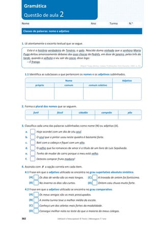 382 Editável e fotocopiável © Texto | Mensagens 7.o
ano
1. Lê atentamente o excerto textual que se segue.
1.1 Identifica as subclasses a que pertencem os nomes e os adjetivos sublinhados.
2. Forma o plural dos nomes que se seguem.
3. Classifica cada uma das palavras sublinhadas como nome (N) ou adjetivo (A).
a. Hoje acordei com um dia de céu azul.
b. O azul que o pintor usou neste quadro é bastante forte.
c. Bati com a cabeça e fiquei com um alto.
d. O velho que lia romances de amor é o título de um livro de Luis Sepúlveda.
e. Tenho de mudar de carro porque o meu está velho.
f. Detesto comprar fruta madura!
4. Assinala com ‫ݵ‬ a opção correta em cada item.
4.1 Frase em que o adjetivo utilizado se encontra no grau superlativo absoluto sintético.
(A) Os dias de verão são os mais longos. (C) A trovada de ontem foi fortíssima.
(B) No inverno os dias são curtos. (D) Ontem caiu chuva muito forte.
4.2 Frase em que o adjetivo utilizado se encontra no grau comparativo.
(A) Os meus amigos são os mais preocupados.
(B) A minha turma teve a melhor média da escola.
(C) Conheço um dos atletas mais fortes da modalidade.
(D) Consegui melhor nota no teste do que a maioria do meus colegas.
Esta é a história verdadeira de Tenório, o galo. Nascido duma ninhada que a senhora Maria
Puga deitou amorosamente debaixo das asas chocas da Pedrês, em doze de janeiro, pelas três da
tarde, quando a velhota o viu sair da casca, disse logo:
– É frango.
Miguel Torga, Bichos, Lisboa, Publicações Dom Quixote, 2002, p. 20.
Nome Adjetivo
próprio comum comum coletivo
funil fóssil cidadão campeão pão
Nome Ano Turma N.o
Classes de palavras: nome e adjetivo
Gramática
Questão de aula 2
 