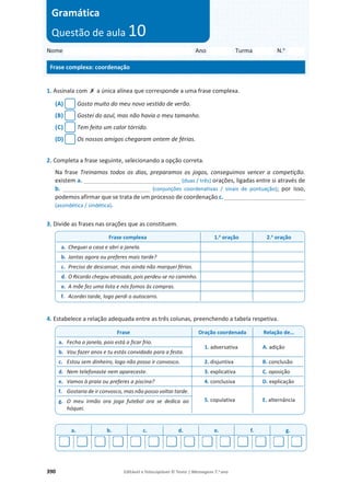 390 Editável e fotocopiável © Texto | Mensagens 7.o
ano
1. Assinala com ‫ݵ‬ a única alínea que corresponde a uma frase complexa.
(A) Gosto muito do meu novo vestido de verão.
(B) Gostei do azul, mas não havia o meu tamanho.
(C) Tem feito um calor tórrido.
(D) Os nossos amigos chegaram ontem de férias.
2. Completa a frase seguinte, selecionando a opção correta.
Na frase Treinamos todos os dias, preparamos os jogos, conseguimos vencer a competição.
existem a. ______________________________ (duas / três) orações, ligadas entre si através de
b. ___________________________ (conjunções coordenativas / sinais de pontuação); por isso,
podemos afirmar que se trata de um processo de coordenação c. _________________________
(assindética / sindética).
3. Divide as frases nas orações que as constituem.
4. Estabelece a relação adequada entre as três colunas, preenchendo a tabela respetiva.
Frase complexa 1.a
oração 2.a
oração
a. Cheguei a casa e abri a janela.
b. Jantas agora ou preferes mais tarde?
c. Preciso de descansar, mas ainda não marquei férias.
d. O Ricardo chegou atrasado, pois perdeu-se no caminho.
e. A mãe fez uma lista e nós fomos às compras.
f. Acordei tarde, logo perdi o autocarro.
Frase Oração coordenada Relação de…
a. Fecha a janela, pois está a ficar frio.
1. adversativa A. adição
b. Vou fazer anos e tu estás convidado para a festa.
c. Estou sem dinheiro, logo não posso ir convosco. 2. disjuntiva B. conclusão
d. Nem telefonaste nem apareceste. 3. explicativa C. oposição
e. Vamos à praia ou preferes a piscina? 4. conclusiva D. explicação
f. Gostaria de ir convosco, mas não posso voltar tarde.
5. copulativa E. alternância
g. O meu irmão ora joga futebol ora se dedica ao
hóquei.
a. b. c. d. e. f. g.
Nome Ano Turma N.o
Frase complexa: coordenação
Gramática
Questão de aula 10
 