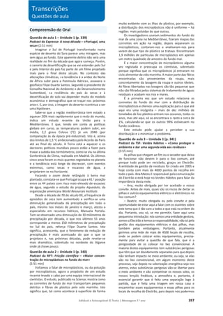 Editável e fotocopiável © Texto | Mensagens 7.o
ano 397
Compreensão do Oral
Questão de aula 1 – Unidade 1 (p. 339)
Podcast do Expresso: A nova década – «Portugal, uma
seca» (2:51 min)
Imaginar o Sul de Portugal transformado numa
espécie de deserto do Sara parece uma miragem, mas
sem água ao fundo. Este aparente delírio não será uma
realidade no fim da década que agora começa. Porém,
o cenário de desertificação que se vai estender pelo Sul
e pelo Interior do país faz parte de um filme projetado
mais para o final deste século. No contexto das
alterações climáticas, «a tendência é a aridez do Norte
de África subir para a Península Ibérica», assevera o
geofísico Filipe Duarte Santos. Segundo o presidente do
Conselho Nacional do Ambiente e do Desenvolvimento
Sustentável, «a resiliência do país às secas e à
desertificação do solo vai depender muito do modelo
económico e demográfico que se traçar nos próximos
anos». E, por isso, a imagem do deserto «continua a ser
uma hipótese».
Sabe-se que a região mediterrânica tem estado a
aquecer 20% mais rapidamente que o resto do mundo,
indica um estudo recente da União para o
Mediterrâneo. E que, tendo em conta as políticas
globais em curso, as temperaturas podem subir, em
média, 2,2 graus Celsius (°C) já em 2040 (por
comparação às da época pré-industrial). Isto é, acima
dos limites de 1,5 °C ambicionados pelo Acordo de Paris
até ao final do século. A Terra está a aquecer e os
decisores políticos mundiais pouco estão a fazer para
travar a subida dos termómetros, como se viu na última
Conferência do Clima, realizada em Madrid. Os últimos
cinco anos foram os mais quentes registados no planeta
e a tendência está longe de decrescer, com eventos
extremos, como secas e escassez de água, a
projetarem-se no horizonte.
Focando o zoom deste retângulo à beira mar
plantado, constata-se que Portugal ocupa a 41.a posição
entre os 44 países com risco mais elevado de escassez
de água, segundo o estudo do projeto Aqueduto, da
organização americana World Resources Institute.
Desde a década de 70 do século XX, a frequência de
episódios de seca tem aumentado e verifica-se uma
diminuição generalizada da precipitação em todo o
país, mesmo nos meses de janeiro e março, atesta a
especialista em recursos hídricos, Manuela Portela.
Tem-se observado uma diminuição de 30 milímetros de
precipitação por década, o que nos últimos 55 anos
corresponde a menos 150 milímetros de precipitação
no Sul do país, reforça Filipe Duarte Santos. Isto
significa, acrescenta, que o fenómeno de redução de
precipitação é mais acentuado do que o que se
projetava e, nas próximas décadas, pode revelar-se
mais dramático, sobretudo no nordeste do Algarve
onde já chove pouco.
Questão de aula 2 – Unidade 1 (p. 340)
Podcast da RPT: Fricção científica – «Maior concen-
tração de microplásticos no fundo do mar»
(1:51 min)
Voltamos a falar de microplásticos, ou da poluição
por microplásticos, agora a propósito de um estudo
recente levado a cabo por uma equipa internacional de
cientistas. O estudo, publicado na Science, mostra como
as correntes de fundo do mar transportam pequenos
detritos e fibras de plástico pelo solo marinho. Isto
significa que, tal como acontece à superfície de forma
muito evidente com as ilhas de plástico, por exemplo,
a distribuição dos microplásticos não é uniforme – há
regiões mais poluídas do que outras.
Os investigadores usaram sedimentos do fundo do
mar de uma zona no Mediterrâneo, fizeram mapas das
correntes em ação na região, depois separaram os
microplásticos, contaram-nos e analisaram-nos para
verem de que tipo de plástico se tratava. Encontraram
1,9 milhões de partículas de microplástico em apenas
um metro quadrado de amostra do fundo mar.
É a maior concentração de microplásticos alguma
vez registada e preocupa os cientistas, sobretudo
porque significa que os microplásticos já entraram no
ciclo alimentar da vida marinha. A maior parte das fibras
encontradas são provenientes da roupa, mais
concretamente da lavagem da roupa e outros têxteis.
As fibras libertadas nas lavagens são tão pequenas que
não são filtradas pelos sistemas de tratamento de águas
residuais e acabam nos rios e mares.
É a primeira vez que um estudo relaciona as
correntes do fundo do mar com a distribuição de
microplásticos e oferece uma explicação para o que até
aqui era uma incógnita – mais de dez milhões de
toneladas de lixo plástico entram nos oceanos, todos os
anos, mas até aqui, só se encontrava o rasto a cerca de
1%, calculando-se que os outros 99% estivessem no
fundo oceânico.
Este estudo pode ajudar a perceber a sua
distribuição e a minimizar o problema.
Questão de aula 3 – Unidade 1 (p. 341)
Podcast da TSF: Verdes hábitos – «Como proteger o
ambiente e dar uma segunda vida aos resíduos»
(3:55 min)
As pilhas que chegam ao fim ou o secador que deixa
de funcionar não devem ir para o lixo comum, até
porque tudo pode ser reciclado, graças ao Electrão.
A entidade de gestão de resíduos foi criada em 2005 e
hoje conta com mais de 4000 pontos de recolha em
todo o país. Ana Matos é responsável pela comunicação
do Electrão e está hoje no Verdes Hábitos para falar da
importância desta rede.
– Ana, muito obrigada por ter aceitado o nosso
convite. Antes de mais, quais são os riscos de deitar as
pilhas e outros equipamentos elétricos e eletrónicos no
lixo comum?
– Beatriz, muito obrigada eu pelo convite e pela
oportunidade de estar aqui a falar com os ouvintes sobre
este tema que é tão caro a todos e que está na ordem do
dia. Portanto, vou só, se me permitir, fazer aqui uma
pequenina introdução: nós somos uma entidade gestora,
somos o Electrão e temos a responsabilidade, não só pela
gestão dos equipamentos elétricos e das pilhas, mas
também pelas embalagens. Portanto, atualmente
gerimos uma rede de mais de 4500 locais de recolha,
onde se podem colocar estes equipamentos, precisa-
mente para evitar a questão de que fala, que é a
perigosidade de os colocar no lixo convencional. A
maioria destes equipamentos tem substâncias perigosas
que têm que ser devidamente separadas para que depois
não tenham impacto no meio ambiente, ou seja, se elas
vão no lixo convencional, em algum momento deste
processo, seja depois na valorização energética seja nos
aterros, estas substâncias perigosas vão-se libertar para
o meio ambiente e vão contaminar os nossos solos, os
nossos lençóis freáticos, a atmosfera e, portanto, é
essencial garantir que é feita uma separação logo à
partida, que é feita uma triagem em nossa casa e
encaminhar esses equipamentos e essas pilhas para os
locais de recolha do Electrão, para depois nós podermos
Transcrições
Questões de aula
 