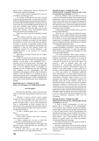 398 Editável e fotocopiável © Texto | Mensagens 7.o
ano
agarrar neles e, efetivamente, tratá-los, fazendo esta
separação das substâncias perigosas.
– E, em média, quantos equipamentos é que são
recolhidos e reciclados por ano?
– Em número é difícil dar-lhe essa nota, mas nós
podemos dizer-lhe que à volta… na nossa rede, em 2019,
à volta das 20 000 toneladas de equipamentos elétricos e
de cerca de 300 toneladas de pilhas. E, portanto, isto é só
a nossa rede; há outras entidades gestoras que fazem, há
mais duas entidades neste mercado. Portanto, em
termos nacionais, não tenho este dado, mas, de uma
forma geral, estamos a falar, eventualmente dumas
trinta mil, quarenta mil toneladas, por aí…
– Mas é um número que tem aumentado ao longo
dos anos?
– Este número aumenta, mas é um aumento
também que acompanha uma tendência de aumento
de consumo e, portanto, na prática, isto não significa
que estejamos a reciclar mais ou que haja mais pessoas
a reciclar. E, portanto, é importante, acima de tudo,
conseguirmos fazer este trabalho de sensibilização e de
chegarmos a cada vez mais pessoas, porque esta
quantidade aumenta em termos absolutos e não
comparativamente a um aumento de consumo,
digamos assim…
– Quais são as principais dúvidas que vos chegam
dos utilizadores?
– Então, há ainda muitas pessoas que não sabem,
efetivamente, onde hão de colocar os seus equipamentos
elétricos, as suas pilhas e, até, embalagens, não é…
portanto, isto é um tema que ainda… que ainda… não
está, exatamente, na cabeça das pessoas. As lâmpadas,
onde é que nós podemos colocar as lâmpadas? As
lâmpadas são dos componentes que têm substâncias
mais perigosas, ou dos equipamentos que têm
substâncias mais perigosas; estamos a falar de mercúrio,
estamos a falar de fósforo e, ao contrário do que a
maioria das pessoas pensa, as lâmpadas não vão para o
ecoponto verde, não vão para o vidrão; as lâmpadas têm
que ir para o Ponto Electrão para serem devidamente
tratadas.
Questão de aula 4 – Unidade 2 (p. 342)
Áudio: «As irmãs gagas», de Teófilo Braga (recolha)
«As irmãs gagas»
Uma mãe tinha três filhas, e todas eram tatás: para
fazer com que elas não perdessem casamento, disse-
-lhes:
– Meninas, é preciso estarem sempre caladas
quando vier aqui a casa algum rapaz; senão nada feito.
De uma vez trouxe-lhes um noivo para ver se
gostava de alguma delas, e não se tinha esquecido de
fazer a recomendação às filhas. Estavam elas na
presença do noivo, que ainda não tinha dado sinal de
sua simpatia, quando uma delas sentiu chiar no lume, e
diz logo muito lampeira:
– Ó mãe, o tutalinho fede. (Isto é, o pucarinho
ferve.)
Diz dali a outra irmã:
– Tira-le o têto e mete-le a tolé. (Isto é: tira-lhe o
testo e mete-lhe a colher.)
A última, zangada por ver que as irmãs não
obedeciam à recomendação da mãe, exclamou:
– A mãe não di que não falara tu? Pois agora não
tasará tu. (Isto é: a mãe não disse que não falaras tu?
Pois agora não casarás tu.)
O noivo assim que viu que todas elas eram
tatebitate desatou a rir e fugiu pela porta fora.
Questão de aula 5 – Unidade 2 (p. 343)
Entrevista da TSF: «O podcast “tornou-se sexy” e está
em crescimento em Portugal» (2:19 min)
Chama-se «PODES» e não é um festival como os
outros, é um festival de podcasts. Só para explicar muito
rapidamente o que é um podcast ao nosso auditório,
talvez se possa dizer que é uma espécie de programa de
rádio, mas que, em vez de ser emitido por uma antena,
está disponível online. Talvez tenha aligeirado também
um pouco esta explicação e, por isso mesmo, lanço já a
pergunta ao meu convidado.
– Fiquei muito longe da verdade sobre o que é um
podcast, Rúben Martins?
– Nem por isso… Sabes que um podcast tem várias
definições: temos aquela definição mais tecnológica
que pode ser um formato em áudio, distribuído através
de um feed, ou temos aquela definição mais próxima
daquilo que é o verdadeiro conteúdo de um podcast,
que é um programa de rádio, distribuído para a internet
e pensado para distribuição online.
– O Rúben Martins é jornalista do jornal Público, é
também investigador universitário… Estás a concluir um
doutoramento, justamente, na área dos podcasts.
Como é que estão os podcasts em Portugal? Há muita
produção, Rúben Martins?
– Há muita produção! Nesta altura estamos a
assistir a um crescimento exponencial dos formatos…
Podemos chamar-lhes uma espécie de formato da
moda. O podcast tornou-se sexy, tal como, se calhar,
o Youtube se tornou há uns anos atrás. Agora, nós
estamos a falar no podcast como uma nova
ferramenta de comunicação, extremamente fácil,
extremamente acessível, extremamente barata de
produzir e que pode chegar a várias audiências e
estamos a falar de audiências que podem ser de nicho
ou, então, que podem ser verdadeiras audiências
muito massificadas, e já temos alguns formatos que
começam a atingir números de ouvintes relativamente
interessantes. Portanto, ainda continua a ser uma
produção muito amadora, isto porque o podcast, em
Portugal, ainda não é uma indústria, ainda não dá
dinheiro para quem o produz e, tendo estes conteúdos
disponíveis, estamos a caminhar para ter melhores
conteúdos. Eu acho que é esse salto que nos falta, que
é: nós ainda temos um podcasting muito parecido com
aquilo que é a rádio; o podcast ainda não adquiriu uma
linguagem diferente daquilo que estamos habituados
a ouvir na rádio; ainda não temos programas muito
ricos em sonoplastia, programas muito ricos em
storytelling…
Questão de aula 6 – Unidade 2 (p. 344)
Podcast da TSF: O livro do dia, «Autobiografia, de José
Luís Peixoto» (3:09 min)
O título é irónico! Autobiografia, de José Luís
Peixoto, não é, na verdade, um livro autobiográfico.
É um romance, mas é também um jogo de espelhos:
a personagem central é José Saramago, o ponto de vista
é o de um jovem escritor a quem é encomendada uma
biografia de Saramago, no ano do Nobel. Esse jovem, à
procura de uma voz literária, é referido, apenas, pelo
nome próprio – José. É fácil perceber que José Luís
Peixoto se projeta nesta sua jovem personagem
obcecada pela figura de Saramago.
Ele, José Luís Peixoto, foi o mais jovem vencedor do
Prémio Literário José Saramago.
De resto, a dado passo, a chave da leitura surge de
forma transparente: «contar-me a mim próprio, através
do outro e contar o outro, através de mim próprio, eis
a literatura.»
 