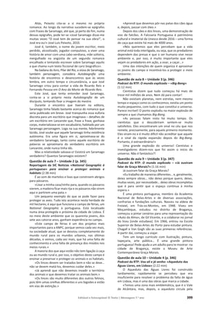 Editável e fotocopiável © Texto | Mensagens 7.o
ano 399
Aliás, Peixoto cita-se a si mesmo no próprio
romance. Ao longo da narrativa sucedem-se epígrafes
com frases de Saramago, até que, já perto do fim, numa
dessas epígrafes, pode ler-se «José Saramago disse-me
muitas vezes “O José tem de pensar na sua obra!”, o
José era eu!» José Luís Peixoto, 2010.
José é, também, o nome do jovem escritor, meio
perdido, alcoolizado, jogador compulsivo, a viver uma
história de amor com uma cabo-verdiana, mãe solteira,
mergulhado na angústia de um segundo romance
encalhado e tentando escrever sobre Saramago aquilo
a que chama «um texto ficcional de cariz biográfico».
Na badana do livro, Pilar del Río, a viúva de Saramago,
também personagem, considera Autobiografia uma
história de encontros e desencontros que às vezes
lembra, em outro tempo e circunstância, a que José
Saramago criou para contar a vida de Ricardo Reis e
Fernando Pessoa em O Ano da Morte de Ricardo Reis.
Este José, que tenta entender José Saramago,
conta-se a si próprio nesta Autobiografia de um
discípulo, tentando fixar a imagem do mestre.
Durante o encontro que tiveram na editora,
Saramago tinha falado bastante acerca do romance que
seria publicado em breve. José transpunha essa euforia
discreta para um escritório que imaginava – detalhes de
um escritório em Lanzarote que, frase a frase, ganhava
corpo, materializava-se em vocabulário, habitado por um
Saramago personagem. Logo na sua mente, febrilmente
lúcido, José soube que aquele Saramago tinha existência
autónoma. Era uma figura em si, aproximava-se do
verdadeiro Saramago, tanto como aquele escritório de
palavras se aproximaria do verdadeiro escritório em
Lanzarote, onde nunca tinha ido.
Mas a relatividade salvava-o! Existirá um Saramago
verdadeiro? Quantos Saramagos existem?
Questão de aula 7 – Unidade 2 (p. 345)
Reportagem da SIC Notícias «National Geographic à
portuguesa» para ensinar a proteger animais e
habitats (2:38 min)
É ao som de martelos e lixas que constroem abrigos
para pássaros.
«Lixar a minha casa/ninho para, quando os pássaros
vierem, a madeira ficar mais rija e os pássaros não virem
aqui e partirem uma pata.»
Um pequeno exemplo do que se pode fazer para
proteger as aves. Tudo isto acontece nesta herdade de
mil hectares; é aqui que funciona o campo de férias, um
National Geographic à portuguesa. Está localizado
numa área protegida e próxima da cidade de Lisboa. É
no meio deste ambiente que os quarenta jovens, dos
sete aos catorze anos, ganham experiência no campo.
«Este campo de férias é um dos projetos mais
importantes para a ANPC, porque vemos cada vez mais,
na sociedade atual, que se desviou completamente do
mundo rural para os mundos urbanos, nas últimas
décadas, e vemos, cada vez mais, que há uma falta de
conhecimento e uma falta de presença dos miúdos nos
meios rurais.»
A maioria dos que aqui estão não tem ligação à caça
ou ao mundo rural e, por isso, o objetivo deste campo é
ensinar a preservar e proteger os animais e os habitats.
«Os linces devem ser tratados bem e não se deve…
não se devem matá-los, devemos cuidar deles.»
«Já aprendi que não devemos invadir o território
dos animais e que devemos tratar os animais bem.»
«Os linces são muito diferentes dos outros felinos,
pois têm umas orelhas diferentes e uns bigodes e estão
em vias de extinção.»
«Aprendi que devemos pôr nas patas dos cães água
e, depois, passar com óleo.»
Depois dos cães e dos linces, uma demonstração de
voo de falcões. A Falcoaria Portuguesa é património
cultural e imaterial da Unesco desde 2016 – uma forma
de caça que existe há mais de 4000 anos.
«Nós queremos que eles percebam que a vida
animal está toda interligada, ou seja, que os predadores
dependem das presas e que o ser humano vive nesse
ambiente e, por isso, é muito importante que eles
vejam os predadores em ação, a voar, a caçar…»
Uma das intenções de quem organiza é aproximar
os jovens do campo e incentivá-los a proteger o meio
ambiente.
Questão de aula 8 – Unidade 3 (p. 346)
Podcast da RTP: O mundo explicado – «Big-Bang»
(1:12 min)
Cientistas dizem que tudo começou há mais de
treze mil milhões de anos. Nem dá para contar!
Não existiam planetas, nem estrelas, nem mesmo
tempo e espaço como os conhecemos; existia um ponto
muito pequenino, com tudo o que constitui o universo.
Parece incrível! O ponto explodiu na maior explosão de
sempre a que chamamos Big-Bang.
«As pessoas falam nisto há muito tempo. Os
cientistas que o descobriram sentem-se muito
satisfeitos. Eles encontraram um sinal no céu que nos
remete, precisamente, para aquele primeiro momento.
Eles viram-no e é muito difícil não acreditar que aquele
é o sinal da rápida expansão depois do Big-Bang.
Portanto, é extraordinário!»
Uma grande explosão do universo! Cientistas e
investigadores dizem-nos que foi assim o início do
universo. Não é fantástico?!
Questão de aula 9 – Unidade 3 (p. 347)
Podcast da RTP: O mundo explicado – «Já ouviram
falar de Graça Morais?» (1:16 min)
Já ouviram falar da Graça Morais?
«Eu trabalho de maneiras diferentes… e, geralmente,
deixo sempre obras… não deixo porque quero, deixo,
muitas vezes, por necessidade… deixo obras incompletas
que é para sentir que o espaço continua à minha
espera.»
É uma pintora portuguesa, membro da Academia
Nacional de Belas-Artes e de diversas associações,
confrarias e fundações culturais. Nasceu na aldeia de
Freixiel, em Trás-os-Montes, em 1948. Viveu em
Moçambique, estudou no distrito de Bragança,
começou a pintar cenários para uma representação do
«Auto da Alma», de Gil Vicente, e a colaborar no jornal
do liceu [onde estudava]. Em 1966, entrou na Escola
Superior de Belas-Artes do Porto para estudar pintura.
Chagall e Van Gogh são as suas primeiras referências.
A partir daí, começou a viajar.
Tem um longo currículo com ilustração, pintura,
tapeçaria, arte pública… É uma grande pintora
portuguesa! Pede ajuda a um adulto para te mostrar: na
cidade de Bragança, existe o Museu de Arte
Contemporânea Graça Morais.
Questão de aula 10 – Unidade 4 (p. 346)
Podcast da RTP: Vou ali e já venho: «Aqueduto das
Águas Livres, em Lisboa» (2:22 min)
O Aqueduto das Águas Livres foi construído
tardiamente; rapidamente se percebeu que era
insuficiente para resolver o problema da falta de água
em Lisboa, mas é uma das obras que marca a cidade.
«Temos uma zona mais emblemática, que é o Vale
de Alcântara, mas, depois, o aqueduto circula pela
 