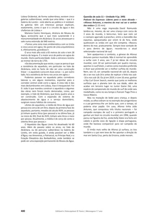 400 Editável e fotocopiável © Texto | Mensagens 7.o
ano
Lisboa Ocidental, de forma subterrânea; existem cinco
galerias subterrâneas, sendo que uma delas – que é a
Galeria do Loreto – está aberta ao público e é visitável.
As galerias têm um interesse porque explicam,
exatamente, como é que é o circuito da água e dos
chafarizes de Lisboa.»
Mariana Castro Henriques, diretora do Museu da
Água, acrescenta que o que mais surpreende é a
monumentalidade em Alcântara. Os arcos atravessam o
vale numa extensão de 940 metros.
«Temos uma zona mais emblemática com os trinta
e cinco arcos em ogiva. Do ponto de vista arquitetónico
é, efetivamente, grandioso!»
O arco mais alto está a 65 metros do solo e tem 28
metros de largura. É o maior arco de pedra em ogiva do
mundo. Outra particularidade: toda a estrutura resistiu
ao tremor de terra de 1755.
«Da documentação que existe, o que se pensa é que
a resistência do aqueduto, em particular no Vale de
Alcântara, está no facto de não ser uma construção
linear – o aqueduto curva em duas zonas – e, por outro
lado, há a existência de ferro nos arcos em ogiva.»
Podemos passear no aqueduto pelos corredores
laterais e, em alguns momentos, espreitar para o
corredor central onde corre a água. A vista não é das
mais deslumbrantes em Lisboa, mas é inesquecível. Foi
D. João V que mandou construir o aqueduto e algumas
das obras nem foram muito demoradas, como, por
exemplo, o Vale de Alcântara, que levou quatro anos a
ser construído. Com a expansão do sistema de
abastecimento de água e o serviço domiciliário,
surgiram novos hábitos de consumo.
«Antes do aqueduto, a média de litros de água por
pessoa era cerca de um litro; depois da primeira fase do
aqueduto, portanto, meados do século XVIII, as pessoas
já tinham quatro litros (por pessoa) e na última fase, já
no início do XIX, final do XVIII, tinham sete litros e meio
por pessoa. Atualmente, a média é de cerca de cento e
oitenta litros por pessoa.»
O Aqueduto das Águas Livres foi desativado há 60
anos. Além do passeio sobre os arcos, no Vale de
Alcântara, ou do percurso subterrâneo na Galeria do
Loreto, em visita guiada, é ainda possível ver a Mãe
d’Água, nas Amoreiras, a Patriarcal, no Príncipe Real, e a
Estação Elevatória dos Barbadinhos, onde também se
pode ver uma exposição permanente do Museu da Água.
Questão de aula 11 – Unidade 4 (p. 349)
Podcast do Expresso: Líderes para a nova década –
«Afonso Antunes, o menino do mar vai ser o senhor
das ondas» (2:33 min)
Não é uma vaga impressão. David Raimundo
lembra-se, mesmo, de ver uma criança com cerca de
2 anos de mundo, à beira-mar, loiro que nem cal
e «sempre agarrado à prancha», entre a mansidão das
espumas, apequenadas por virem lá de fora, onde
quebravam as ondas em que ele competia. «Nasceu
dentro do mar, praticamente. Sempre teve vontade de
ir para dentro de água», recorda-nos o atual
selecionador nacional de surf.
Sem apalparmos o contexto, a génese de Afonso
Antunes parece inusitada. Não é normal ter aprendido
a surfar com 3 anos, aos 7 já ter ideias de circuito
mundial, com 10 ser patrocinado por quatro marcas,
apontar à «surf total», o aéreo como manobra preferida
e dizer que pretende ser o melhor surfista do mundo.
Nem, aos 13, ser campeão nacional de sub-16, depois
de o ser nos sub-14 e antes de replicar o feito nos sub-
-16 e nos sub-18. Ou já em 2019, e com 16 anos, ganhar
o Rip Curl Grom Search, evento que junta os melhores
surfistas que o planeta tem da sua idade, além de
acabar em terceiro lugar no Junior Game ISA, uma
espécie de campeonato do mundo de surf de onde saiu
medalhado, como no seu tempo o fizeram Tiago Pires e
Vasco Ribeiro.
Mas na mutação de bebé para criança, e depois
miúdo, os olhos vidram-se no exemplo dos progenitores
e o pai germinou-lhe um bicho que, com o tempo, só
poderia virar papão. Em casa, Afonso tinha João
Antunes, que conquistou três títulos nacionais – foi
campeão europeu de surf e o primeiro português a
ganhar um heat no circuito mundial, em 1996, quando
parou na Figueira da Foz, ainda Kelly Slater era farto em
cabelo e perdia voos de ligação à etapa portuguesa,
onde lhe bastava comparecer para ser campeão do
mundo.
O irmão mais velho de Afonso já surfava, os tios
também e o pai nem teve de lhe apontar a direção do
mar em Santa Cruz, perto da Ericeira, onde moram.
 