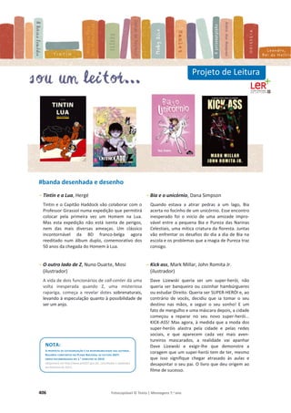 406 Fotocopiável © Texto | Mensagens 7.o
ano
#banda desenhada e desenho
- Tintin e a Lua, Hergé
Tintin e o Capitão Haddock vão colaborar com o
Professor Girassol numa expedição que permitirá
colocar pela primeira vez um Homem na Lua.
Mas esta expedição não está isenta de perigos,
nem das mais diversas ameaças. Um clássico
incontornável da BD franco-belga agora
reeditado num álbum duplo, comemorativo dos
50 anos da chegada do Homem à Lua.
- O outro lado de Z, Nuno Duarte, Mosi
(ilustrador)
A vida de dois funcionários de call-center dá uma
volta inesperada quando Z, uma misteriosa
rapariga, começa a revelar dotes sobrenaturais,
levando à especulação quanto à possibilidade de
ser um anjo.
- Bia e o unicórnio, Dana Simpson
Quando estava a atirar pedras a um lago, Bia
acerta no focinho de um unicórnio. Esse encontro
inesperado foi o início de uma amizade impro-
vável entre a pequena Bia e Pureza das Narinas
Celestiais, uma mítica criatura da floresta. Juntas
vão enfrentar os desafios do dia a dia de Bia na
escola e os problemas que a magia de Pureza traz
consigo.
- Kick ass, Mark Millar, John Romita Jr.
(ilustrador)
Dave Lizewski queria ser um super-herói, não
queria ser banqueiro ou cozinhar hambúrgueres
ou estudar Direito. Queria ser SUPER-HERÓI e, ao
contrário de vocês, decidiu que ia tomar o seu
destino nas mãos, e seguir o seu sonho! E um
fato de mergulho e uma máscara depois, a cidade
começou a reparar no seu novo super-herói...
KICK-ASS! Mas agora, à medida que a moda dos
super-heróis alastra pela cidade e pelas redes
sociais, e que aparecem cada vez mais aven-
tureiros mascarados, a realidade vai apanhar
Dave Lizewski e exigir-lhe que demonstre a
coragem que um super-herói tem de ter, mesmo
que isso signifique chegar atrasado às aulas e
desapontar o seu pai. O livro que deu origem ao
filme de sucesso.
Projeto de Leitura
NOTA:
A PROPOSTA DE CATEGORIZAÇÃO É DA RESPONSABILIDADE DAS AUTORAS.
RESUMOS CONSTANTES NO PLANO NACIONAL DE LEITURA 2027:
OBRAS RECOMENDADAS NO 1.O
SEMESTRE DE 2019.
(disponíveis em http://www.pnl2027.gov.pt/, consultados e adaptados
em fevereiro de 2021).
 