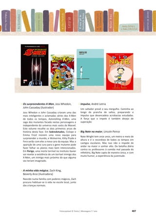 Fotocopiável © Texto | Mensagens 7.o
ano 407
- Os surpreendentes X-Men, Joss Whedon,
John Cassaday (ilustrador)
Joss Whedon e John Cassaday criaram uma das
mais inteligentes e aclamadas séries dos X-Men
de todos os tempos, Astonishing X-Men, uma
saga dos mutantes focada nestas personagens e
independente do universo mais vasto da Marvel.
Este volume recolhe os dois primeiros arcos de
história desta fase. Em Sobredotados, Ciclope e
Emma Frost reúnem uma nova equipa para
surpreender o mundo, e Wolverine, Kitty Pryde e
Fera serão com eles a nova cara da equipa. Mas a
aparição de uma cura para o gene mutante pode
fazer falhar os planos mais bem intencionados.
Em Perigo, uma morte terrível no Instituto Xavier
vai revelar a existência de um terrível inimigo dos
X-Men, um inimigo mais próximo do que alguma
vez teriam imaginado.
- A minha vida mágica, Zach King,
Beverly Arce (ilustradora)
Nascido numa família com poderes mágicos, Zach
procura habituar-se à vida na escola local, junto
das crianças normais.
- Impulso, André Letria
Um saltador prevê o seu mergulho. Caminha ao
longo da prancha de saltos, preparando o
impulso que desencadeia acrobacias estudadas.
A força que o impele é também desejo de
superação.
- Big Nate na maior, Lincoln Peirce
Nate Wright tem onze anos, um metro e meio de
altura e é o recordista de todos os tempos em
castigos escolares. Mas isso não o impede de
andar na maior e sonhar alto. Da batalha diária
contra os professores à comida mal passada do
refeitório, Big Nate capta de maneira única, e com
muito humor, a experiência da juventude.
 