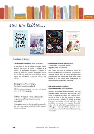 408 Fotocopiável © Texto | Mensagens 7.o
ano
#contos e crónicas
- Deste mundo e do outro, José Saramago
As 61 crónicas aqui presentes abordam temas
díspares tais como a família, a infância e a
velhice, as profissões artesanais, a cidade, o
tempo, a violência, o poder da palavra, entre
outros; há uma evidente universalidade nestes
textos que ultrapassa a natureza efémera da
crónica.
- Contos gregos, António Sérgio,
Aurélie de Sousa (ilustradora)
Três histórias com deuses, homens e animais do
universo da mitologia grega.
- Histórias do arco da velha, António Botto
(organizador), Nuno Alexandre Vieira
(ilustrador)
Antologia composta por dez contos de cariz popular
que sobressaem pela qualidade literária e pelos
valores veiculados.
- Histórias de meninas aventureiras,
Julia Bruce e Jacqueline Wilson,
Olga Baumert (ilustradora)
Seis contos oriundos de diferentes partes do
mundo (da Alemanha à Dinamarca, passando por
Zanzibar, Japão, Índia e China) protagonizados
por heroínas que tomam nas suas mãos o seu
destino e o dos outros sem necessidade ou
desejo de esperar pela fada madrinha.
- Diário de um gato citadino –
Calvin Esparguete, Filomena Lança
Conjunto de crónicas apresentadas por um gato
chamado Calvin Esparguete que regista o seu
modo de vida na metrópole que é Lisboa. Feliz,
porque é livre e lhe dão comida e abrigo,
percorre as ruas e telhados de Lisboa, faz amigos
(humanos ou outros animais), delimita o seu
território, aventura-se em espaços desconhe-
cidos, enfrenta adversários, aprecia boa comida,
enfim, goza a vida. Quando lhe apetece, perma-
nece em casa, valorizando o conforto e os mimos
que recebe.
 