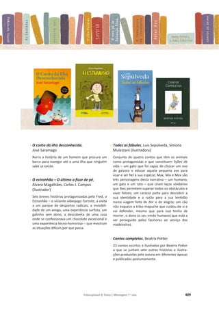Fotocopiável © Texto | Mensagens 7.o
ano 409
- O conto da ilha desconhecida,
José Saramago
Narra a história de um homem que procura um
barco para navegar até a uma ilha que ninguém
sabe se existe.
- O estranhão – O último a ficar de pé,
Álvaro Magalhães, Carlos J. Campos
(ilustrador)
Seis breves histórias protagonizadas pelo Fred, o
Estranhão – o viciante videojogo Fortnite, a visita
a um parque de desportos radicais, a invisibili-
dade de um amigo, uma experiência surfista, um
gatinho sem dono, a descoberta de uma casa
onde se confecionava um chocolate excecional e
uma experiência tecno-horrorosa – que mostram
as situações difíceis por que passa.
- Todas as fábulas, Luis Sepúlveda, Simona
Mulazzani (ilustradora)
Conjunto de quatro contos que têm os animais
como protagonistas e que constituem lições de
vida – um gato que foi capaz de chocar um ovo
de gaivota e educar aquela pequena ave para
voar e ser fiel à sua espécie; Max, Mix e Mex são
três personagens desta narrativa – um humano,
um gato e um rato – que criam laços solidários
que lhes permitem superar todos os obstáculos e
viver felizes; um caracol parte para descobrir a
sua identidade e a razão para a sua lentidão
numa viagem feita de dor e de alegria; um cão
não esquece a tribo mapuche que cuidou de si e
vai defender, mesmo que para isso tenha de
morrer, o dono (o seu irmão humano) que está a
ser perseguido pelos facínoras ao serviço dos
madeireiros.
- Contos completos, Beatrix Potter
23 contos escritos e ilustrados por Beatrix Potter
a que se juntam sete outras histórias e ilustra-
ções produzidas pela autora em diferentes épocas
e publicadas postumamente.
 