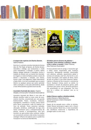 Fotocopiável © Texto | Mensagens 7.o
ano 413
- A origem das espécies de Charles Darwin,
Sabina Radeva
Este livro é a primeira narrativa ilustrada da famosa
obra On The Origin of Species, de Charles Darwin,
naturalista e biólogo, que revolucionou a modo
como entendemos a evolução. A autora, Sabina
Radeva, bióloga molecular e ilustradora, recriou o
trabalho de Darwin com um bonito livro ilustrado.
As imagens e o texto de Radeva contam a teoria de
Darwin e descrevem a evolução, com clareza,
humor e rigor. Com diagramas, mapas informativos
e belas fotos, é um livro encantador para os jovens
leitores ou qualquer pessoa que queira aprender
sobre a evolução e a luta pela sobrevivência, desde
a mais ínfima bactéria à grande árvore da vida.
- Inventário ilustrado dos mares, Virginie
Aladjidi, Emmanuelle Tchoukriel (ilustradora)
Inventário Ilustrado dos Mares é uma obra de
difusão científica sobre os seres vivos do ecos-
sistema marinho, caracterizado por uma grande
biodiversidade. Peixes, crustáceos, moluscos,
espongiários, mamíferos e muitos outros fazem
parte desse ecossistema, onde há espécies em
risco de extinção. Pesca excessiva, poluição,
alterações climáticas, acidificação da água dos
mares contribuem para o desaparecimento de
plantas, animais e microrganismos. Este livro
constitui um guia prático para conhecer melhor
um ecossistema sensível, onde ainda é necessário
catalogar milhares de espécies para as podermos
incorporar no Censo da Vida Marinha.
- 50 ideias para te livrares do plástico –
descobre como eliminar o plástico, reduzir
o lixo e salvar o mundo!, Isabel Thomas,
Alex Paterson (ilustrador)
O nosso planeta está em perigo, é necessário agir
e todos somos responsáveis pela mudança
necessária. Abrangendo questões relacionadas
com plásticos, poluição, aquecimento global e
animais em extinção, este livro, fácil de ler e com
muitas ilustrações, está repleto de ideias, fáceis
de pôr em prática e que todos devemos adotar.
Libertar o Planeta do lixo é assumir o controlo do
futuro. Qualquer criança, jovem ou adulto, no
quotidiano e através de pequenos gestos, pode
contribuir para salvar a Terra, de forma gratuita e
até aumentando as suas poupanças. Um livro
para ter e utilizar, em qualquer casa ou na
biblioteca.
- Hubert Reeves explica a biodiversidade,
Hubert Reeves e Nelly Boutinot;
Daniel Casanave e Claire Champion
(ilustradores)
Depois de ter passado anos a olhar as estrelas,
Hubert Reeves preocupa-se agora com o futuro
do nosso planeta. Neste livro, o mais encantador
dos astrofísicos mostra-nos a importância de
proteger todos os seres vivos.
 