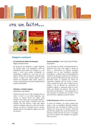 414 Fotocopiável © Texto | Mensagens 7.o
ano
#viagens e aventuras
- As aventuras de Robin dos Bosques,
Roger Lancelyn Green
No século XII, em Inglaterra, o poder despótico
do Príncipe João e do famigerado xerife de
Nottingham levam Robin dos Bosques e o seu
grupo a lutar pela justiça, protegendo os
camponeses, roubando os ricos para dar aos
pobres. Muitas são as aventuras coroadas pelas
vitórias e vividas com imensa alegria na bela
floresta de Sherwood. Mais tarde, reposta a
justiça, é perdoado por Ricardo Coração-de-Leão
e parte em liberdade.
- Orlando e o tambor mágico,
Alexandra Lucas Coelho
Orlando tem oito anos e não consegue dizer os
«éles». A mãe e o pai estão separados, mas
moram no mesmo bairro de Lisboa, onde
também mora Tobias, que nunca jogou futebol. E
Cláudia, que quer mudar o mundo e casar com
Orlando. Ele está sempre a fugir dela. Nesta
aventura, Orlando viaja com o pai até à Guiné-
-Bissau, em África, e descobre que as árvores
também falam e há tambores mágicos que vêm
das árvores.
- A pena do falcão, Trudi Trueit, Scott Plumbe
(ilustrador)
Cruz Coronado vai deixar momentaneamente a
Academia para fazer uma viagem a bordo do
Orion, o navio-escola da Explorer Academy
equipado com as mais inovadoras invenções
tecnológicas – o destino são os mares gelados da
Islândia e da Noruega. O percurso foi definido a
partir da pista do holo-diário da mãe, que lhe irá
desvendar todos os segredos por detrás do
importante trabalho que ela estava a desen-
volver, quando foi morta. Com a ajuda dos seus
amigos e da tia Marisol vai resolvendo os
múltiplos enigmas e superando todas as arma-
dilhas que Nebula lhe prepara. Mas algo vai
perturbá-lo terrivelmente – o pai desapareceu e
não responde às tentativas de contacto. E esta
ponta vai fazer a ligação ao próximo volume.
- A ilha do tesouro, Robert Louis Stevenson
O jovem Jim Hawkins, um rapaz corajoso que
ajuda a mãe na estalagem Almirante Benbow,
decide partir com um grupo de adultos na nau
Hispania em busca de um tesouro, enterrado
pelo terrível capitão Flint, numa ilha distante. As
aventuras vividas que ele nos narra e os perigos
que teve de superar não impedem um regresso
feliz à sua terra.
 