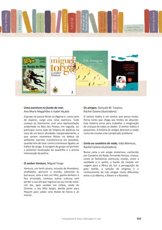Fotocopiável © Texto | Mensagens 7.o
ano 415
- Uma aventura no fundo do mar,
Ana Maria Magalhães e Isabel Alçada
O grupo vai passar férias no Algarve e, como seria
de esperar, surge uma nova aventura. Tudo
começa no Zoomarine, com uma representação
acidentada na Baía dos Piratas; em seguida, vai
participar numa ação de limpeza de plásticos na
zona de um barco afundado. Inesperadamente, o
que seriam momentos felizes na defesa do
ambiente marinho transforma-se em pesadelo,
quando tem de lutar contra criminosos ligados ao
tráfico de droga. A coragem do grupo vai permitir
a posterior localização da quadrilha e a pronta
intervenção da polícia.
- O senhor Ventura, Miguel Torga
Ventura, um herói pícaro, oriundo de Penedono,
analfabeto, percorre o mundo, sobrevive às
borrascas, ama e tem um filho, ganha dinheiro e
fica arruinado, conhece outras culturas sem
perder a sua até que regressa ao seu torrão natal.
Um dia, após receber em Lisboa, vindo do
Oriente, o seu filho Sérgio, decide partir para
Pequim para saldar uma dívida de honra e ali
morrer.
- Os amigos, Gonçalo M. Tavares,
Rachel Caiano (ilustradora)
O senhor Valéry é um senhor que pensa muito.
Pensa tanto que chega aos limites do absurdo.
Esta história serve para trabalhar a imaginação
de crianças de todas as idades. O senhor Valéry é
pequenino. A história Os amigos descreve o modo
como ele resolve este complicado problema.
- Carta ao cavaleiro de nada, João Marecos,
Rachel Caiano (ilustradora)
Numa carta a um amigo misterioso, conhecido
por Cavaleiro do Nada, Fernando Pessoa, criança,
conta as fantásticas aventuras vividas, entre a
realidade e o sonho, a bordo do Castelo em
viagem para a África do Sul: a perseguição do
gato ladrão, a solução de enigmas e o
conhecimento de três amigos muito diferentes
entre si (o Alberto, o Álvaro e o Ricardo).
 