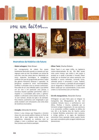 416 Fotocopiável © Texto | Mensagens 7.o
ano
#narrativas da história e do futuro
- Robot selvagem, Peter Brown
Um carregamento de robots fica quase
totalmente destruído quando os caixotes em que
seguiam caem ao mar. Ao embater nas rochas de
uma ilha, uma das caixas abre-se, libertando um
único espécime tecnológico. A inteligência
artificial com que foi programada permite à robot
(do género feminino) observar e aprender. As
peripécias sucedem-se entre mal-entendidos,
conflitos e amizades com os animais autóctones.
Para além de ser uma reflexão sobre o que define
um ser vivo e em particular uma pessoa, a
narrativa levanta questões pertinentes sobre o
respeito e a curiosidade pelo outro, a género-
sidade e o altruísmo como valores essenciais. Fá-
-lo sem nomear, através da ação e do exemplo.
Para leitores autónomos com imaginação e que
ainda recebam com entusiasmo uma certa dose
de inocência enunciativa.
- Coração, Edmondo De Amicis
Enrico é uma criança que frequenta a terceira
classe de uma escola pública italiana no final do
século XIX e que regista como diário a sua
experiência, relatando as vivências com os
colegas e com o professor que, mensalmente,
lhes contava uma história exemplar.
- Oliver Twist, Charles Dickens
Oliver Twist é um rapaz órfão, na Inglaterra
recém-industrializada do séc. XIX. Não sendo
visto como criança, que ainda é, sem quem o
proteja ou o ajude a perceber o mundo, Oliver
acaba por se envolver em várias aventuras com
bandidos e outros meliantes, correndo riscos,
sofrendo penas e arriscando a sorte. Todavia,
como é um romance, a panóplia de personagens
vai-se alargando e relacionando e o destino de
Oliver acaba por ser surpreendente. A luta entre
o bem e o mal termina com um final feliz.
- Os três mosqueteiros, Alexandre Dumas
D'Artagnan vai para Paris para se integrar na
Companhia dos Mosqueteiros do Rei. Um
incidente fortuito leva-o a confrontar-se com
Athos, Porthos e Aramis, acabando por se
tornarem amigos inseparáveis. As suas aventuras
e os constantes conflitos surgidos na defesa de
Luís XIII e da Rainha Ana de Áustria contra
o Cardeal Richelieu preenchem este romance;
a intriga política e os jogos de bastidores
encontram feroz oposição nestes quatro heróis
que saem vencedores pela coragem indómita que
demonstram.
 