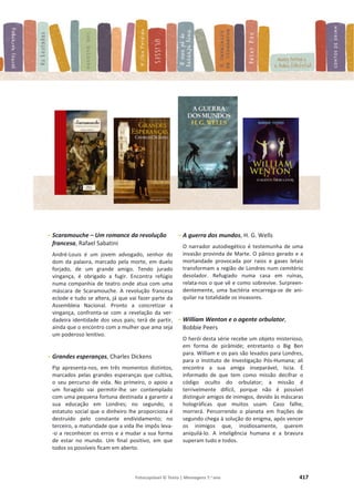 Fotocopiável © Texto | Mensagens 7.o
ano 417
- Scaramouche – Um romance da revolução
francesa, Rafael Sabatini
André-Louis é um jovem advogado, senhor do
dom da palavra, marcado pela morte, em duelo
forjado, de um grande amigo. Tendo jurado
vingança, é obrigado a fugir. Encontra refúgio
numa companhia de teatro onde atua com uma
máscara de Scaramouche. A revolução francesa
eclode e tudo se altera, já que vai fazer parte da
Assembleia Nacional. Pronto a concretizar a
vingança, confronta-se com a revelação da ver-
dadeira identidade dos seus pais; terá de partir,
ainda que o encontro com a mulher que ama seja
um poderoso lenitivo.
- Grandes esperanças, Charles Dickens
Pip apresenta-nos, em três momentos distintos,
marcados pelas grandes esperanças que cultiva,
o seu percurso de vida. No primeiro, o apoio a
um foragido vai permitir-lhe ser contemplado
com uma pequena fortuna destinada a garantir a
sua educação em Londres; no segundo, o
estatuto social que o dinheiro lhe proporciona é
destruído pelo constante endividamento; no
terceiro, a maturidade que a vida lhe impôs leva-
-o a reconhecer os erros e a mudar a sua forma
de estar no mundo. Um final positivo, em que
todos os possíveis ficam em aberto.
- A guerra dos mundos, H. G. Wells
O narrador autodiegético é testemunha de uma
invasão provinda de Marte. O pânico gerado e a
mortandade provocada por raios e gases letais
transformam a região de Londres num cemitério
desolador. Refugiado numa casa em ruínas,
relata-nos o que vê e como sobrevive. Surpreen-
dentemente, uma bactéria encarrega-se de ani-
quilar na totalidade os invasores.
- William Wenton e o agente orbulator,
Bobbie Peers
O herói desta série recebe um objeto misterioso,
em forma de pirâmide; entretanto o Big Ben
para. William e os pais são levados para Londres,
para o Instituto de Investigação Pós-Humana; ali
encontra a sua amiga inseparável, Iscia. É
informado de que tem como missão decifrar o
código oculto do orbulator; a missão é
terrivelmente difícil, porque não é possível
distinguir amigos de inimigos, devido às máscaras
holográficas que muitos usam. Caso falhe,
morrerá. Percorrendo o planeta em frações de
segundo chega à solução do enigma, após vencer
os inimigos que, insidiosamente, querem
aniquilá-lo. A inteligência humana e a bravura
superam tudo e todos.
 