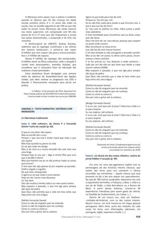 Fotocopiável © Texto | Mensagens 7.o
ano 419
A diferença entre países ricos e pobres é evidente
quando se observa que 2% das crianças em idade
escolar primária (entre 6 e 11 anos) não estão na
escola, mas no escalão seguinte já são 19% as que não
estão na escola. Essas diferenças são ainda maiores
nos níveis superiores: em comparação com 8% dos
jovens de 15 e 17 anos que não frequentam a escola
nos países desenvolvidos, a proporção é de 61% nos
restantes.
A diretora-geral da UNESCO, Audrey Azoulay,
sublinhou que as raparigas «continuam a ser vítimas
dos maiores obstáculos», e estima-se que sejam
9 milhões que nem sequer vão para o ensino primário,
face a 3 milhões de rapazes.
Dessas 9 milhões de raparigas não escolarizadas,
4 milhões vivem na África subsariana, onde a situação é
«ainda mais preocupante», assinalou Azoulay, que
considerou que é necessário fazer da educação das
mulheres «maior prioridade».
Estas estatísticas foram divulgadas uma semana
antes da abertura da Assembleia-Geral das Nações
Unidas, que deve analisar os progressos nos ODS e
abordar o financiamento necessário para pô-los em
prática.
In Público, 13 de setembro de 2019, disponível em
https://www.publico.pt/2019/09/13/mundo/noticia/sexto-
criancas-idade-escolar-mundo-nao-vai-escola-1886584
UNIDADE 2 – TEXTO NARRATIVO: HISTÓRIAS COM
MENSAGENS
2.1 Narrativas tradicionais
Faixa 4: «Até voltares», de Jimmy P e Fernando
Daniel • Letra da canção (p. 42)
O que eu vou dizer não repara
Mas eu escolhi dar a cara
Porque o que nos une é muito maior que tudo o que
nos separa
Mas hoje quando eu penso na vida
Eu sei que nada me obriga
Mas ai de mim se a nossa amizade não vale mais que
uma briga
Porque hoje eu sou pai – digo à minha filha que ouvi
que o perdão é divino
Mas que homem sou eu se não praticar todas as coisas
que ensino?
E nem que isto seja apenas só por respeito ao passado
Prefiro engolir o orgulho
Do que viver amargurado
E agora eu sei que nada é como dantes
Hoje em dia ’tamos mais distantes
Eu ’tou bem
Eles são muitos à minha volta e eu nem quero tantos
Mas esquece o passado, o que nos liga para sempre
são laços de pedra
Que Deus não permita que a vida me leve antes que
haja entre nós uma trégua
[Refrão Fernando Daniel]
Como tu não há ninguém que me entenda
Como tu não há ninguém que me conheça
Como tu como tu como tu
Dou por mim a gritar até tu voltares
Agora eu pus tudo para trás de mim
Porque eu ’tou em paz, sim
Se eu não fizer nada para mudar o que há entre nós, o
que é que isso faz de mim?
Eu ’tou com os joelhos no chão, mãos juntas a pedir
mais sabedoria
E mais humildade para reconhecer que eu disse coisas
que não devia
Deus me livre de ser uma dessas pessoas que cospem
no prato onde comem
Mas reconhecer os meus erros
Isso não faz de mim menos homem
E em boa verdade tu não estragaste a amizade sozinho
Mas se eu der um passo, tu deres outro passo, encon-
tramos a meio caminho
E se for preciso eu ’tou disposto a ceder primeiro –
tudo por um dia não ter que dizer que deixei a culpa
morrer solteira (HAM)
Mas esquece o passado, o que nos liga para sempre
são laços de pedra
Que Deus não permita que a vida te leve antes que
haja entre nós uma trégua
[Refrão Fernando Daniel]
Como tu não há ninguém que me entenda
Como tu não há ninguém que me conheça
Como tu como tu como tu
Dou por mim a gritar até tu voltares
[Bridge Fernando Daniel]
E se eu cair, será que vais lá estar? Falta-me o chão e o
ar para respirar
Eu vou esperar, até voltares
E se eu cair, será que vais lá estar? Falta-me o chão e o
ar para respirar
Eu vou esperar, até voltares
[Refrão Fernando Daniel]
Como tu não há ninguém que me entenda
Como tu não há ninguém que me conheça
Como tu como tu como tu
Dou por mim a gritar até tu voltares
Disponível em https://madeinportugalmusica.pt/
jimmy-p-fernando-daniel-ate-voltares-letra/
(consultado em setembro de 2020)
Faixa 6: «A ciência em dez contos infantis», notícia do
jornal Público • Locução (p. 49)
Era uma vez uma sala gigantesca repleta com as
personagens de dez histórias infantis clássicas, que
saltam dos livros para nos contarem a ciência
escondida nas entrelinhas – aquela ciência que está
presente no dia a dia sem sequer nos apercebermos.
Na sala de 700 metros quadrados, deparamo-nos com
a Capuchinho Vermelho, o Pinóquio, a Alice, o João e o
seu pé de feijão, a Gata Borralheira ou a Branca de
Neve. A partir destas histórias, criaram-se 40
experiências interativas para quem gosta de ciência,
no Pavilhão do Conhecimento, em Lisboa. […]
Dentro de um tronco oco, está um telefone-
-contador-de-histórias, com os dez contos infantis.
Noutro tronco, um ecrã mostra-os em língua gestual
portuguesa. Além disso, junto dos módulos de cada
conto há livros com informações adicionais, em
português, inglês, espanhol e braille. […]
 