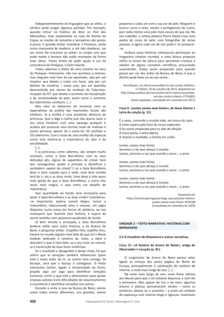 420 Fotocopiável © Texto | Mensagens 7.o
ano
Independentemente da linguagem que se utiliza, o
cérebro pode pregar algumas partidas. Por exemplo,
quando entrar na história da Alice no País das
Maravilhas, mais exatamente na casa da Rainha de
Copas, as noções de tamanho e perspetiva são postas
à prova. E quando tentar manobrar o Pinóquio, ainda
como marioneta de madeira, e ele não obedecer, vai
ver como lhe trocaram as voltas: as cordas com que
pode mexer o boneco não estão montadas da forma
mais óbvia. Talvez tenha de pedir ajuda à voz da
consciência do Pinóquio, o Grilo Falante.
Todos sabemos o efeito de uma mentira no nariz
do Pinóquio. Felizmente, não nos acontece o mesmo,
mas ninguém está livre de ser apanhado, seja por um
inspetor que deteta o rubor nas faces, seja por um
detetor de mentiras – neste caso, por um aparelho
desenvolvido por alunos do Instituto de Telecomu-
nicações do IST, que deteta o aumento da transpiração
e da condutividade da pele, assim como o aumento
dos batimentos cardíacos. […]
Mas nem os detetores de mentiras nem os
especialistas da análise das expressões faciais são
infalíveis. Já a ervilha é uma excelente detetora de
princesas. Que o diga a rainha que não queria casar o
seu único herdeiro com uma rapariga qualquer e
acabou por provocar uma terrível noite de insónias à
jovem princesa, apesar de a cama ter 20 colchões e
20 cobertores. Com o teste de uma ervilha tão especial
como esta mostra-se a importância do tato e da
sensibilidade.
[…]
E as princesas, como sabemos, são sempre muito
sensíveis, como a Gata Borralheira com os seus
delicados pés, dignos de sapatinhos de cristal. Será
que conseguimos ajudar o príncipe a identificar o
verdadeiro sapato de cristal? E se a Gata Borralheira
deve ir bem calçada para o baile, mais bem vestida
terá de ir, ela e as duas irmãs. Uma delas é oito vezes
mais gorda do que a Gata Borralheira, a outra oito
vezes mais magra, e aqui entra um desafio de
matemática.
Que quantidade de tecido será necessária para
vestir a Gata Borralheira e as duas irmãs? Considerou-
-se importante, explica Leonel Alegre, incluir a
matemática, relacionando área e volume, em jogos
dispostos numa mesa em forma de abóbora, ou nos
manequins que ilustram esta história, à espera de
serem vestidos com pequenos quadrados de tecido.
Já bem vestida e arranjada, a Gata Borralheira
poderia saltar para outra história, a da Branca de
Neve, e perguntar então: «Espelho meu, espelho meu,
haverá no mundo alguém mais belo do que eu?» Neste
módulo dedicado à simetria do rosto, a ideia é
descobrir o que é mais belo: se o seu rosto ao natural,
se a construção de duas faces simétricas.
Se o resultado o desagradar e deixar triste, há que
referir que as emoções também influenciam quem
está à nossa volta. Se rir, os outros riem consigo. Se
bocejar, verá que o bocejo é contagioso. O Porto
Interactive Center, ligado à Universidade do Porto,
propõe aqui um jogo para identificar emoções
humanas, como o que está a desenvolver para ajudar
crianças autistas (com dificuldades de relacionamento)
a reconhecer e identificar emoções nos outros.
Durante a visita à casa da Branca de Neve, vemos
como todos somos diferentes, uns grandes, outros
pequenos e cada um com a sua cor de pele. Ninguém é
branco como a neve, exceto a protagonista do conto,
pois todos temos uma pele mais escura do que ela. No
seu trabalho, o artista plástico Pierre David criou uma
paleta de cores de pele, com fotografias de várias
pessoas, e agora cada um de nós pode ir lá comparar-
-se.
Embora estas histórias intemporais pertençam ao
imaginário coletivo mundial, a nova leitura proposta
utiliza as lentes da ciência para aproximar crianças e
adultos de alguns conceitos científicos, procurando
surpreender. Esteja assim preparado para quando
passar por um dos anões da Branca de Neve, é que o
Atchim pode fazer jus ao seu nome...
Vera Novais, «A ciência escondida em dez contos infantis»,
in Público, 29 de outubro de 2013, disponível em
http://www.publico.pt/ciencias/jornal//a-ciencia-escondida-
em-dez-contos-infantis-27316851
(texto adaptado, consultado em novembro de 2017)
Faixa 8: «Juntos somos mais fortes», de Amor Electro •
Letra da canção (p. 51)
É o amor, correndo o mundo todo, em busca do calor
A noite espera pela hora do nosso esplendor
A luz acesa preparada para os dias de afeição
A mesa posta, a alma aberta
A chamar a multidão, a família em união
Juntos, somos mais fortes
Seremos o céu que abraça o mundo
Juntos, seremos a voz que acende o amor… o amor
Juntos, somos mais fortes
Seremos o céu que abraça o mundo
Juntos, seremos a voz que acende o amor… o amor
Juntos, somos mais fortes
Seremos o céu que abraça o mundo
Juntos, seremos a voz que acende o amor… o amor
Disponível em
https://amusicaportuguesa.blogs.sapo.pt/amor-electro-
juntos-somos-mais-fortes-2470108
(consultado em setembro de 2020)
UNIDADE 2 – TEXTO NARRATIVO: HISTÓRIAS COM
MENSAGENS
2.2 O Cavaleiro da Dinamarca e outras narrativas
Faixa 15: «A história da árvore de Natal», artigo de
Observador • Locução (p. 81)
O surgimento da árvore de Natal parece estar
ligado às crenças dos povos pagãos do Norte da
Europa, principalmente à celebração do solstício de
inverno, a noite mais longa do ano. […]
Na noite mais longa do ano, eram feitas ofertas
aos deuses para que o sol voltasse depressa, e com ele
a primavera. Mas apesar do frio e da neve, algumas
árvores e plantas permaneciam verdes – como os
pinheiros, abetos ou o azevinho – e eram um símbolo
de esperança num inverno longo e rigoroso. Insensíveis
 