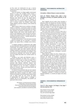 Fotocopiável © Texto | Mensagens 7.o
ano 421
ao frio, eram um testemunho de que o inverno
acabaria por passar e que a Natureza voltaria a nascer
na primavera.
Perto do solstício, os antigos pagãos costumavam
decorar as casas com ramagens dessas árvores e
plantas, conhecidas por «evergreen» ou «sempre
verde». Era uma forma de trazer um pouco da
Natureza para dentro de casa. Em alguns países,
acreditava-se que o «sempre verde» afastava os
espíritos maus e as doenças. Alguns autores referem
que o «sempre verde» era também usado pelos
antigos egípcios, chineses e hebreus como símbolo da
vida eterna.
Alguns autores referem que os nórdicos, nomeada-
mente os islandeses, costumavam plantar um abeto
em frente à casa, que era depois decorado com velas e
fitas coloridas. Os gauleses acreditavam que o deus
Gargan deixava uma árvore verde durante todo o
inverno, que simbolizava a vida. Na altura do solstício,
tinham como costume decorar um abeto com tudo o
que faltava durante o inverno — moedas, alimentos ou
até brinquedos para as crianças.
Durante vários séculos, o corte de árvores durante
o Natal foi proibido por ser associado a costumes
pagãos, mas, apesar disso, a tradição nunca morreu.
[…]
A tradição propagou-se rapidamente pela região
da atual Alemanha, principalmente por intermédio de
comerciantes. Na verdade, acredita-se que terá sido
nessa mesma região que terão nascido muitas das
tradições natalícias que persistem até aos dias de hoje.
Para além de árvores decoradas, era também usual
construírem-se pirâmides com troncos de madeira,
que eram depois decoradas com «sempre verde» ou
com velas.
Acredita-se que tenha sido Martinho Lutero, o
reformista protestante do século XVI, a começar a
tradição de colocar velas na árvore de Natal. Diz a
história que, numa noite de inverno, enquanto
passeava pela floresta, Martinho reparou num
pequeno grupo de árvores. Os seus ramos, cobertos de
neve, brilhavam ao luar. De modo a reproduzir a
beleza do momento, colocou uma árvore dentro de
casa e decorou-a com velas.
O costume foi-se tornando cada vez mais popular
ao longo do século XVIII e no século XIX começou a ser
adotado pela nobreza europeia. Em 1846, a rainha
Vitória foi retratada no jornal Illustrated Londons News
com os filhos perto de uma árvore de Natal.
A popularidade da rainha ajudou a propagar a
tradição, não só na Grã-Bretanha, mas também um
pouco por todo o mundo.
Rita Cipriano, «A história da árvore de Natal»,
in Observador, 24 de dezembro de 2014,
disponível em https://observador.pt/2014/12/24/
historia-da-arvore-de-natal-nao-publicar/
(texto adaptado, consultado em novembro de 2019)
UNIDADE 2 – TEXTO NARRATIVO: HISTÓRIAS COM
MENSAGENS
2.3«Ladino», «Mestre Finezas» e outras narrativas
Faixa 23: Podcast «Espaço LeYa» sobre o livro
Magníficos estranhos, de Elizabeth Klehfoth, da TSF
(p. 117)
Num magnífico dia de verão, Grace Fairchild, a
belíssima mulher do magnata do mercado imobiliário,
Alistair Calloway, desaparece da casa de campo da
família sem deixar rasto, deixando para trás a filha de
sete anos, Charlie, e uma série de perguntas sem
resposta. Este é o ponto de partida do thriller escrito
pela norte-americana Elizabeth Klehfoth.
Anos mais tarde, Charlie continua a lutar com a
obscura herança do nome da sua família e o mistério
em torno do desaparecimento da mãe. Decidida a,
finalmente, esquecer o passado, mergulha na vida
escolar de Knollwood, a prestigiada escola na Nova
Inglaterra, e rapidamente se integra entre a elite dos
alunos. Mas aqui os fantasmas do passado regres-
sam: «Ao integrar-se na escola, é convidada a entrar
numa sociedade secreta de elite na escola, que
domina a escola, basicamente. E, como todos os
caloiros, para entrar numa sociedade ou numa
escola, tem de participar num jogo, que é uma caça
ao tesouro de alto risco que não só vai revelar e
trazer de volta os fantasmas do passado como vai pôr
em causa ela, as amizades, o prestígio e, possível-
mente, a própria vida».
Marta Ramires, editora da LeYa, compara este a
outros bestsellers que fizeram história no mundo da
literatura de ficção: «A Elizabeth originalmente
estudou arte e, nos últimos anos, tem-se dedicado ao
ensino de composições, escrita criativa. E este é o seu
primeiro romance, que é um misto de thriller e saga
familiar, muito na linha do livro Em parte incerta, de
Gillian Flynn, que deu origem depois ao filme e foi um
sucesso mundial, e também do Pequenas grandes
mentiras, de Liane Moriarty, que deu origem à série de
televisão da HBO». Provavelmente, este romance
seguirá o mesmo caminho – um envolvente mistério, a
história de uma longa vingança jogada entre gerações.
Magníficos estranhos, o romance de estreia de
Elizabeth Klehfoth, é a escolha do Espaço LeYa desta
semana.
UNIDADE 3 – TEXTO DRAMÁTICO: MENSAGENS EM
CENA
Faixa 27: «Para sempre», de Dengaz e Seu Jorge •
Letra da canção (p. 145)
Para sempre no meu coração
Nada vai levar você de mim
Vou com você até longe daqui
Para sempre no meu coração
Eu só quero ver você sorrir
Até ao dia em que eu sumir
 