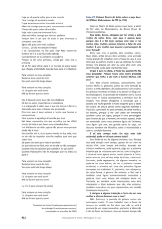 422 Fotocopiável © Texto | Mensagens 7.o
ano
Hoje eu só queria voltar para o teu mundo
Ficar contigo só sentado e mudo
É que às vezes eu estou stressado e burro
Mas é só contigo que eu paro, sou sensato e mudo
E hoje não quero saber de estúdio
Hoje tudo o que me interessa és tu
Mas vou falhar contigo por não ser perfeito
Porque sem ti sei que és tudo o que interessa a
comparar com tudo
Agora até guio com mais cuidado
E esses... já não me deixam irritado
E as canuquinhas na fila para tirar foto fazem-me
lembrar de ti e o pai fica todo babado
E perguntaram se eu comprei a caçadeira
Porque ia ter uma princesa, ainda por cima era a
primeira
Só se for para atirar para o ar na boa só para avisar
que chegou a felicidade mas da mais pura e verdadeira
Para sempre no meu coração
Nada vai levar você de mim
Vou com você até longe daqui
Para sempre no meu coração
Eu só quero ver você sorrir
Até ao dia em que eu sumir
Isto é daquele amor que não tem distância
Só dor no peito, importância e substância
E o engraçado é saber que o que me cansa é dar-te a
liberdade para voar e depois vira ansiedade
Dizer-me que é para sempre e tenho que honrar o
compromisso
Paro e penso e agradeço à tua mãe por isso
Vai haver momentos em que acreditar vai ser difícil
mas tu és linda e por favor nunca duvides disso
Um dia levo-te ao altar, agora não penso nisso porque
ainda não é hora
Vou confiar em ti, és tu quem manda na tua vida, mas
se ele não te respeitar vou-lhe explicar que tem que
saltar fora
Só quero ser bom pai e não te desiludir
Sei que não vai ser fácil, mas se um dia eu não conseguir
Quando não me quiseres para celebrar eu vou sorrir
Quando fracassares não te esqueças que eu estou cá
para ti
Para sempre no meu coração
Nada vai levar você de mim
Vou com você até longe daqui
Para sempre no meu coração
Eu só quero ver você sorrir
Até ao dia em que eu sumir
Eu e tu é para sempre (5 vezes)
Para sempre no meu coração
Eu só quero ver você sorrir
Até ao dia em que eu sumir
Disponível em https://madeinportugalmusica.pt/
letra-dengaz-ft-seu-jorge-para-sempre/
(consultado em setembro de 2020)
Faixa 29: Podcast Teatro de bolso sobre a peça Lear,
de William Shakespeare, da TSF (p. 151)
Hoje no Teatro de bolso vamos ouvir Lear, a partir
de Rei Lear, de Shakespeare, de Bruno Bravo do
Primeiros sintomas.
Boa tarde, Bruno, obrigado por ter vindo a este
Teatro de bolso. Bem, Lear aqui é apenas Lear,
porque não é o Rei Lear, porque este Lear é rei,
rainha, mãe, mulher, porque estamos a falar de uma
mulher. É uma mulher que assume a personagem de
Lear. Porquê?
Bom, isso tem, à partida, dois sentidos, talvez.
Quer dizer, antes desses dois sentidos, uma vontade
muito grande de trabalhar com a Paula Só, que é uma
atriz que eu admiro muito e que já conheço há muito
tempo. Era preciso um ator ou uma atriz com uma
determinada idade para representar Lear.
O que é que ela disse, a Paula Só, quando lhe fez
essa proposta? Porque havia uma outra proposta
anterior que tinha a ver com a Eunice Muñoz, não
era?
Sim. Este projeto começou, precisamente, com
Eunice Muñoz e, portanto, partiu de uma vontade da
Eunice, e minha também, de colaborarmos num projeto.
Era preciso encontrar um texto e eu pensei no King Lear,
do Shakespeare, e na vontade de trabalhar com a Eunice
esse texto. A Eunice acompanhou a primeira fase de
ensaios, mas depois chegámos à conclusão que o
projeto era muito grande e muito exigente para a idade
da Eunice. Na altura pensei como segunda hipótese a
Paula Só. E pronto! E há dois sentidos, de certa maneira,
na escolha, porque o Rei Lear pode ser entendido
também como um signo, porque é uma personagem
que é maior do que o Homem, em muitos aspetos. Pode
ser entendido como uma primeira figura do Ocidente,
uma figura que tem, em grande parte da peça, um
discurso também ele filosófico sobre a Humanidade e
sobre a condição humana.
É ali que começa tudo. Ou seja: este lado
ocidental, pode ser ali que comece tudo?
Sim. Pode-se ler, de alguma maneira, isso. Porque
isto está situado num tempo, apesar de ter sido no
século XVII, num tempo pré-cristão, baseado em
crónicas medievais, onde aparece, julgo eu, a primeira
história que se relaciona com um rei, com o king Lear.
E situa-se numa época muito, muito anterior a Cristo,
entre sete ou oito séculos antes de Cristo, salvo erro.
Portanto, pode representar, de alguma maneira, ou
pode-se ter essa leitura, de ser o primeiro homem
ocidental, o primeiro rei, uma das primeiras figuras
europeias ou ocidentais. E, portanto, isso ultrapassa,
de certa forma, o género. No entanto, o Rei Lear é
também uma figura eminentemente masculina e
pode-se fazer uma leitura até misógina deste rei.
Portanto, eu também achei interessante uma atriz
interpretar e dizer palavras que são, elas próprias,
também masculinas ou que representam um sentido
fortemente masculino.
E obrigou a alguma tradução o facto de ser uma
mulher e não um homem a ser o Lear?
Não. Portanto, a questão do género nunca nos
preocupou muito. O meu trabalho com a Paula foi
sempre no sentido de lhe dizer que não se está à
procura de um corpo masculino, portanto, a ideia não
é de ela fazer de homem, mas ao mesmo tempo não
 
