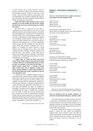 Fotocopiável © Texto | Mensagens 7.o
ano 423
se está à procura de um corpo feminino. Está-se à
procura, ao fim e ao cabo, de uma presença humana,
de uma figura humana. A Paula é uma atriz, é uma
mulher, mas não houve nenhuma preocupação, nem
de composição nem na própria tradução, que seguiu o
que está escrito. Não houve qualquer tipo de ideia de
mudar, de adaptar para um género.
E pode criar algum ruído quando se entra na Sala
Garrett e se vê uma mulher que faz de Lear, porque
ela não faz de rei, ela é ao mesmo tempo rei e rainha,
pai e mãe?
Sim. Quer dizer, o facto de ser uma atriz a
representar o Lear tem criado (e cria, acho eu) uma
pequena polémica, precisamente porque o Rei Lear é
uma personagem que se pode pensar eminentemente
masculina. Mas isso é o que interessou também – pôr
uma atriz a representar e a dizer palavras que podem
ser entendidas eminentemente masculinas. Lear (o
nome Lear) joga também com a questão do género,
realmente, mas também tem a ver com a adaptação,
porque a peça não está completa. Eu acho que seria
muito difícil, não teríamos condições para isso e
exigiria um trabalho de tempo imenso e muito
dinheiro para se conseguir fazer a obra e uma ideia
completa da obra. Portanto, tentámos eliminar uma
parte do Lear, e daí também o título. King Lear se
calhar seria estranho, porque realmente é uma mulher
a representar e também joga nesta ideia de ser uma
parte da peça, que é enorme.
E agora aqui, no Teatro de bolso, que temos
muito menos tempo, vamos escutar uma parte inicial
– porque o Rei Lear, em determinada altura, no início
da peça, vai entregar o seu reino às três filhas – e
vamos escutar a parte final – a entrega à terceira
filha, à mais nova. Esta é, digamos, a parte mais
densa, porque também é a parte mais verdadeira e
por isso ela própria não recebe o quinhão do reino de
Lear. Que parte é essa?
É quando se inicia a tragédia, digamos assim. Eu
acho que há dois movimentos que iniciam a tragédia,
desde logo a decisão do Lear de querer deixar de ser
rei ainda em vida e passar o seu reino às filhas, que é
qualquer coisa que não tem precedentes, porque rei é
maior do que o Homem. […] Depois, ele pede às filhas,
a cada uma delas, que expressem o amor pelo pai. […]
Esta peça fala também do lugar da verdade na
sociedade e na política, que é um lugar que não existe.
A verdade não tem lugar. A Cordélia fala a verdade.
Das três irmãs, é aquela que tem um discurso mais
puro, aquela com a qual nos identificamos imediata-
mente, mas ao mesmo tempo tem um discurso muito
deslocado. Ela diz aquilo que lhe passa pela cabeça – e
não se pode dizer sempre aquilo que nos passa pela
cabeça – de qualquer maneira, fala a verdade. […]
(nota: transcrição feita até ao minuto 6:32).
UNIDADE 4 – TEXTO POÉTICO: MENSAGENS DA
POESIA
Faixa 32: «Uma frase não faz a canção», de Isaura e
Luísa Sobral • Letra da canção (p. 170)
Tudo o que sou
Tudo o que vês
Aquilo que dou
Que escrevo, que lês
Há poemas por cantar dentro de mim
Outros saem por metade mesmo sem sentir vontade
fico presa e nunca chego até ao fim
Isso é metade
só uma parte
Daquilo que sente o coração
Isso é metade
Só uma frase
E uma frase não faz a canção
Falar do que dói
Do que faz sorrir
Não é por ser inglês
Que é mais difícil de sentir
Há poemas que não cabem no papel
Ficam presos na caneta, ficam dentro da gaveta
Enquanto dormem e sonham ser canção
Isso é metade
só uma parte
Daquilo que sente o coração
Isso é metade
Só uma frase
E uma frase não faz a canção
Isso é metade
só uma parte
Daquilo que sente o coração
Isso é metade
Só uma frase
E uma frase não faz a canção
E uma frase não faz a canção
Disponível em https://madeinportugalmusica.pt/isaura-e-
luisa-sobral-cancao-letra/ (consultado em setembro de 2020)
Faixa 40: Podcast O fio da meada, «Poemas, na
crónica de Susana Moreira Marques», da RTP (p. 185)
Uma visita olha para as minhas estantes com livros
e, reparando na quantidade de poesia, pergunta: «Tu
escreves poesia?». «Eu não escrevo poesia, mas a
pergunta é natural. Em Portugal, e não só em Portugal,
lê-se tão pouca poesia que chega a parecer que só os
poetas leem outros poetas».
Há muitas razões para ler poesia... Para começar,
porque a poesia faz uma síntese da experiência
humana talvez como nenhuma outra arte. Mas há
razões mais práticas. Um poema pode ser lido quando
não há tempo para ler um romance. Um poema diz
muito com pouco e devia ser ideal para a era do
Twitter.
 