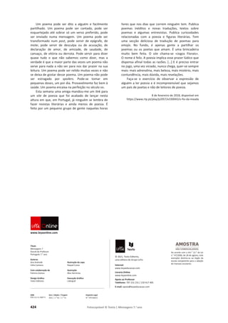 424 Fotocopiável © Texto | Mensagens 7.o
ano
Um poema pode ser dito a alguém e facilmente
partilhado. Um poema pode ser cantado, pode ser
esquartejado até sobrar só um verso preferido, pode
ser enviado numa mensagem. Um poema pode ser
transformado num post, pode servir de epígrafe, de
mote; pode servir de desculpa ou de acusação, de
declaração de amor, de amizade, de saudade, de
cansaço, de vitória ou derrota. Pode servir para dizer
quase tudo o que não sabemos como dizer, mas a
verdade é que a maior parte das vezes um poema não
serve para nada a não ser para nos dar prazer na sua
leitura. Um poema pode ser relido muitas vezes e não
se deixa de gostar desse poema. Um poema não pode
ser estragado por spoilers. Pode-se tomar em
pequenas doses, um por dia. Provavelmente faz bem à
saúde. Um poema encaixa na perfeição no século XXI.
Esta semana uma amiga mandou-me um link para
um site de poesia que foi acabado de lançar nesta
altura em que, em Portugal, já ninguém se lembra de
fazer revistas literárias e ainda menos de poesia. É
feito por um pequeno grupo de gente naquelas horas
livres que nos dias que correm ninguém tem. Publica
poemas inéditos e novas traduções, textos sobre
poemas e algumas entrevistas. Publica curiosidades
relacionadas com a poesia e figuras literárias. Tem
uma secção deliciosa de tradução de poemas para
emojis. No fundo, é apenas gente a partilhar os
poemas ou os poetas que amam. É uma brincadeira
muito bem feita. O site chama-se «Jogos Florais».
O nome é feliz. A poesia implica esse prazer lúdico que
dispensa afinal todas as razões. […] E é preciso entrar
no jogo, uma vez viciado, nunca chega, quer-se sempre
mais: mais adrenalina, mais beleza, mais mistério, mais
contundência, mais dúvida, mais revelações.
Faça-se o exercício de observar a expressão de
alguém a ler poesia e é incompreensível que sejamos
um país de poetas e não de leitores de poesia.
8 de fevereiro de 2018, disponível em
https://www.rtp.pt/play/p2057/e330043/o-fio-da-meada
www.leyaonline.com
Título
Mensagens 7
Dossiê do Professor
Português 7.o
ano
Autoras
Ana Andrade
Célia Cameira
Com colaboração de
Palmira Gomes
Design Gráfico
Texto Editores
Ilustração da capa
Raquel Costa
Ilustração
Álex Herrerías
Execução Gráfica
Lidergraf
© 2021, Texto Editores,
uma editora do Grupo LeYa
Internet
www.leyaeducacao.com
Livraria Online
www.leyaonline.com
Apoio ao Professor
Telefones: 707 231 231 / 210 417 495
E-mail: apoio@leyaeducacao.com
ISBN
978-111-11-5007-5
Ano | Edição | Tiragem
2021 | 1.
a
Ed. | 1.
a
Tir.
Depósito Legal
N.
o
478 560/21
De acordo com o Art.o
21.o
da Lei
n.o
47/2006, de 28 de agosto, este
exemplar destina-se ao órgão da
escola competente para a adoção
de manuais escolares.
 