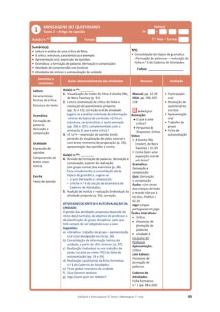 Editável e fotocopiável © Texto | Mensagens 7.o
ano 43
MENSAGENS DO QUOTIDIANO
Texto 2 – Artigo de opinião
Data(s)
de a / /
Aula(s) n.o(s)
Tempo: 7.o
Ano – Turma:
Sumário(s):
• Leitura e análise de uma crítica de filme.
• A crítica: estrutura, características e exemplo.
• Apresentação oral: expressão de opiniões.
• Gramática: a formação de palavras (derivação e composição).
• Atividade de compreensão oral (notícia).
• Atividades de síntese e autoavaliação da unidade.
TPC:
• Consolidação do tópico de gramática
«Formação de palavras» – realização da
Ficha n.o 3 do Caderno de Atividades.
Faltas: ___________________
Domínios e
conteúdos
Aulas: desenvolvimento das atividades Recursos Avaliação
Leitura
Características
formais da crítica.
Estrutura do texto.
Gramática
Formação de
palavras:
derivação e
composição
Oralidade
Expressão de
opiniões
Compreensão de
textos orais:
notícia
Escrita
Texto de opinião
Aula(s) n.o(s): ________
1. Visualização do trailer do filme A Ganha-Pão,
de Nora Twomey (p. 32).
2. Leitura (individual) da crítica do filme e
resolução do questionário proposto
(pp. 32 e 33); correção oral da atividade.
Sugere-se a análise orientada da informação-
-síntese do tópico de conteúdo «Crítica»:
estrutura, características e texto-exemplo
(pp. 206 e 207), complementado com a
animação O que é uma crítica?
3. «E tu?» – expressão de opinião (oral),
partindo da visualização de vídeo tutorial e
com breve momento de preparação (p. 33);
apresentação das opiniões à turma.
Aula(s) n.o(s): ________
4. Revisão da formação de palavras: derivação e
composição, a partir da realização
(em grupo-turma) dos exercícios (p. 34).
Para complemento e consolidação deste
tópico de gramática, sugere-se:
- o quiz Derivação e composição;
- a Ficha n.o 3 da secção de Gramática do
Caderno de Atividades.
5. Audição de notícia e realização (individual) da
atividade proposta (p. 35); correção.
ATIVIDADES DE SÍNTESE E AUTOAVALIAÇÃO DA
UNIDADE:
A gestão das atividades propostas depende do
ritmo da(s) turma(s), do objetivo do professor e
da planificação do grupo disciplinar, pelo que
terá sempre de ser adaptada caso a caso.
Sugestões:
a) «Desafio»: trabalho de grupo – apresentação
oral e/ou divulgação escrita (p. 36).
b) Consolidação da informação teórica da
unidade, a partir de «Em síntese» (p. 37).
c) Realização (individual ou em trabalho de
pares; na aula ou como TPC) da ficha de
autoavaliação (pp. 38 e 39).
d) Realização (autónoma) da ficha formativa
n.o 1 do Caderno de Atividades.
e) Teste global interativo da unidade.
f) Quiz Géneros textuais.
g) Jogo Quem quer ser redator?
Manual: pp. 32-39
SIGA: pp. 206-207,
228
Animação:
x O que é uma
crítica?
x Perguntas 
Respostas: Crítica
Vídeo:
• A Ganha-Pão
(trailer), de Nora
Twomey | 01:49
• Como fazer uma
exposição oral de
um tema?
Gramática:
Derivação e
composição
Quiz: Derivação
e composição
Áudio: «Um sexto
das crianças de todo
o mundo não vai à
escola», Público |
02:26
Jogo: Língua
portuguesa em jogo
Testes interativos:
x Crítica
x Processos de
formação de
palavras
x Unidade 1
Exclusivo do
Professor
Apresentação:
Crítica
Link Kahoot:
Processos de
formação de
palavras
Caderno de
Atividades:
Ficha formativa
n.o 1 (pp. 98 a 103)
• Participação
oral
• Resolução de
questionários
escritos
• Apresentação
oral
• Trabalho de
grupo
• Ficha de
autoavaliação
1
 