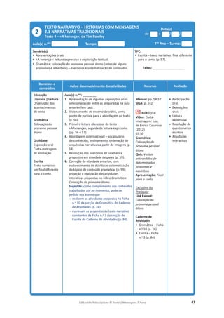 Editável e fotocopiável © Texto | Mensagens 7.o
ano 47
TEXTO NARRATIVO – HISTÓRIAS COM MENSAGENS
2.1 NARRATIVAS TRADICIONAIS
Texto 4 – «A herança», de Tim Bowley
Data(s)
de a / /
Aula(s) n.o(s)
Tempo: 7.o
Ano – Turma:
Sumário(s):
• Apresentações orais.
• «A herança»: leitura expressiva e exploração textual.
• Gramática: colocação do pronome pessoal átono (antes de alguns
pronomes e advérbios) – exercícios e sistematização de conteúdos.
TPC:
• Escrita – texto narrativo: final diferente
para o conto (p. 57).
Faltas: ________________________
Domínios e
conteúdos
Aulas: desenvolvimento das atividades Recursos Avaliação
Educação
Literária | Leitura
Ordenação dos
acontecimentos
do texto
Gramática
Colocação do
pronome pessoal
átono
Oralidade
Exposição oral
Curta-metragem
de animação
Escrita
Texto narrativo:
um final diferente
para o conto
Aula(s) n.o(s): __________
1. Apresentação de algumas exposições orais
selecionadas de entre as preparadas na aula
anterior/em casa.
2. Visionamento de excerto de vídeo, como
ponto de partida para a abordagem ao texto
(p. 56).
3. Primeira leitura silenciosa do texto
«A herança», seguida de leitura expressiva
(pp. 56 e 57).
4. Abordagem coletiva (oral) – vocabulário
desconhecido, ensinamento, ordenação de
sequências narrativas a partir de imagens (p.
58).
5. Resolução dos exercícios de Gramática
propostos em atividade de pares (p. 59).
6. Correção da atividade anterior, com
esclarecimento de dúvidas e sistematização
do tópico de conteúdo gramatical (p. 59);
projeção e realização das atividades
interativas propostas no vídeo Gramática:
Colocação do pronome átono.
Sugestão: como complemento aos conteúdos
trabalhados até ao momento, pode ser
pedido aos alunos que
- realizem as atividades propostas na Ficha
n.o 10 da secção de Gramática do Caderno
de Atividades (p. 24);
- escrevam as propostas de texto narrativo
constantes da Ficha n.o 3 da secção de
Escrita do Caderno de Atividades (p. 84).
Manual: pp. 54-57
SIGA: p. 242
Vídeo: Curta-
-metragem: Lua,
de Enrico Casarosa
(2012)
03:50
Gramática:
Colocação do
pronome pessoal
átono
Quiz: Verbos
antecedidos de
determinados
pronomes e
advérbios
Apresentação: Final
para o conto
Exclusivo do
Professor
Link Kahoot:
Colocação do
pronome pessoal
átono
Caderno de
Atividades
• Gramática – Ficha
n.o 10 (p. 24)
• Escrita – Ficha
n.o 3 (p. 84)
• Participação
oral
• Exposições
orais
• Leitura
expressiva
• Resolução de
questionários
escritos
• Atividades
interativas
2
 