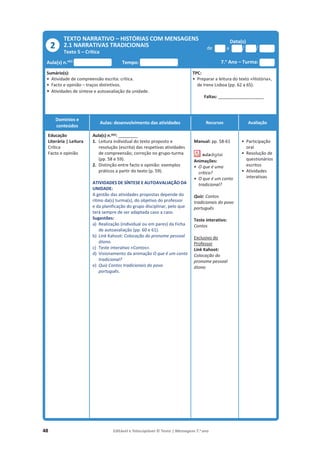 48 Editável e fotocopiável © Texto | Mensagens 7.o
ano
TEXTO NARRATIVO – HISTÓRIAS COM MENSAGENS
2.1 NARRATIVAS TRADICIONAIS
Texto 5 – Crítica
Data(s)
de a / /
Aula(s) n.o(s)
Tempo: 7.o
Ano – Turma:
Sumário(s):
• Atividade de compreensão escrita: crítica.
• Facto e opinião – traços distintivos.
• Atividades de síntese e autoavaliação da unidade.
TPC:
• Preparar a leitura do texto «História»,
de Irene Lisboa (pp. 62 a 65).
Faltas: ________________________
Domínios e
conteúdos
Aulas: desenvolvimento das atividades Recursos Avaliação
Educação
Literária | Leitura
Crítica
Facto e opinião
Aula(s) n.o(s): __________
1. Leitura individual do texto proposto e
resolução (escrita) das respetivas atividades
de compreensão; correção no grupo-turma
(pp. 58 e 59).
2. Distinção entre facto e opinião: exemplos
práticos a partir do texto (p. 59).
ATIVIDADES DE SÍNTESE E AUTOAVALIAÇÃO DA
UNIDADE:
A gestão das atividades propostas depende do
ritmo da(s) turma(s), do objetivo do professor
e da planificação do grupo disciplinar, pelo que
terá sempre de ser adaptada caso a caso.
Sugestões:
a) Realização (individual ou em pares) da Ficha
de autoavaliação (pp. 60 e 61).
b) Link Kahoot: Colocação do pronome pessoal
átono.
c) Teste interativo «Contos».
d) Visionamento da animação O que é um conto
tradicional?
e) Quiz Contos tradicionais do povo
português.
Manual: pp. 58-61
Animações:
• O que é uma
crítica?
• O que é um conto
tradicional?
Quiz: Contos
tradicionais do povo
português
Teste interativo:
Contos
Exclusivo do
Professor
Link Kahoot:
Colocação do
pronome pessoal
átono
• Participação
oral
• Resolução de
questionários
escritos
• Atividades
interativas
2
 